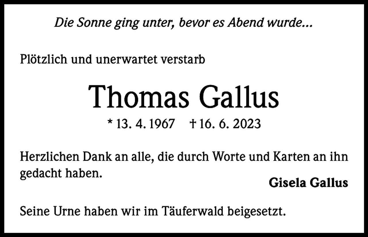<p>Die Sonne ging unter, bevor es Abend wurde...<br />Plötzlich und unerwartet verstarb</p><p>Thomas Gallus<br />* 13. 4. 1967</p><p>† 16. 6. 2023</p><p>Herzlichen Dank an alle, die durch Worte und Karten an ihn<br />gedacht haben.<br />Gisela Gallus<br />Seine Urne haben wir im Täuferwald beigesetzt.</p>