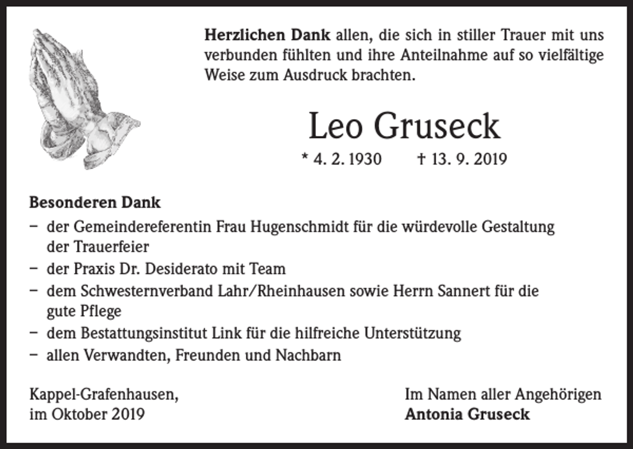<p>Herzlichen Dank allen, die sich in stiller Trauer mit uns<br />­verbunden fühlten und ihre Anteilnahme auf so vielfältige<br />­Weise zum Ausdruck brachten.</p><p>Leo Gruseck<br />* 4. 2. 1930 † 13. 9. 2019<br />Besonderen Dank<br />– der Gemeindereferentin Frau Hugenschmidt für die würdevolle Gestaltung<br />der Trauerfeier<br />– der Praxis Dr. Desiderato mit Team<br />– dem Schwesternverband Lahr/Rheinhausen sowie Herrn Sannert für die<br />gute Pflege<br />– dem Bestattungsinstitut Link für die hilfreiche Unterstützung<br />– allen Verwandten, Freunden und Nachbarn<br />Kappel-Grafenhausen,<br />im Oktober 2019</p><p>Im Namen aller Angehörigen<br />Antonia Gruseck</p>