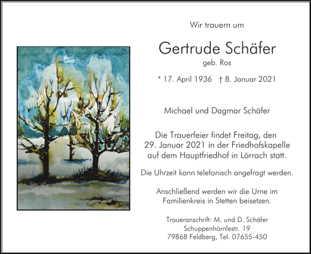 <p>Wir trauern um</p><p>Gertrude Schäfer<br />geb. Ros<br />* 17. April 1936 † 8. Januar 2021</p><p>Michael und Dagmar Schäfer<br />Die Trauerfeier findet Freitag, den<br />29. Januar 2021 in der Friedhofskapelle<br />auf dem Hauptfriedhof in Lörrach statt.<br />Die Uhrzeit kann telefonisch angefragt werden.<br />Anschließend werden wir die Urne im<br />Familienkreis in Stetten beisetzen.<br />Traueranschrift: M. und D. Schäfer<br />Schuppenhörnlestr. 19<br />79868 Feldberg, Tel. 07655-450</p>