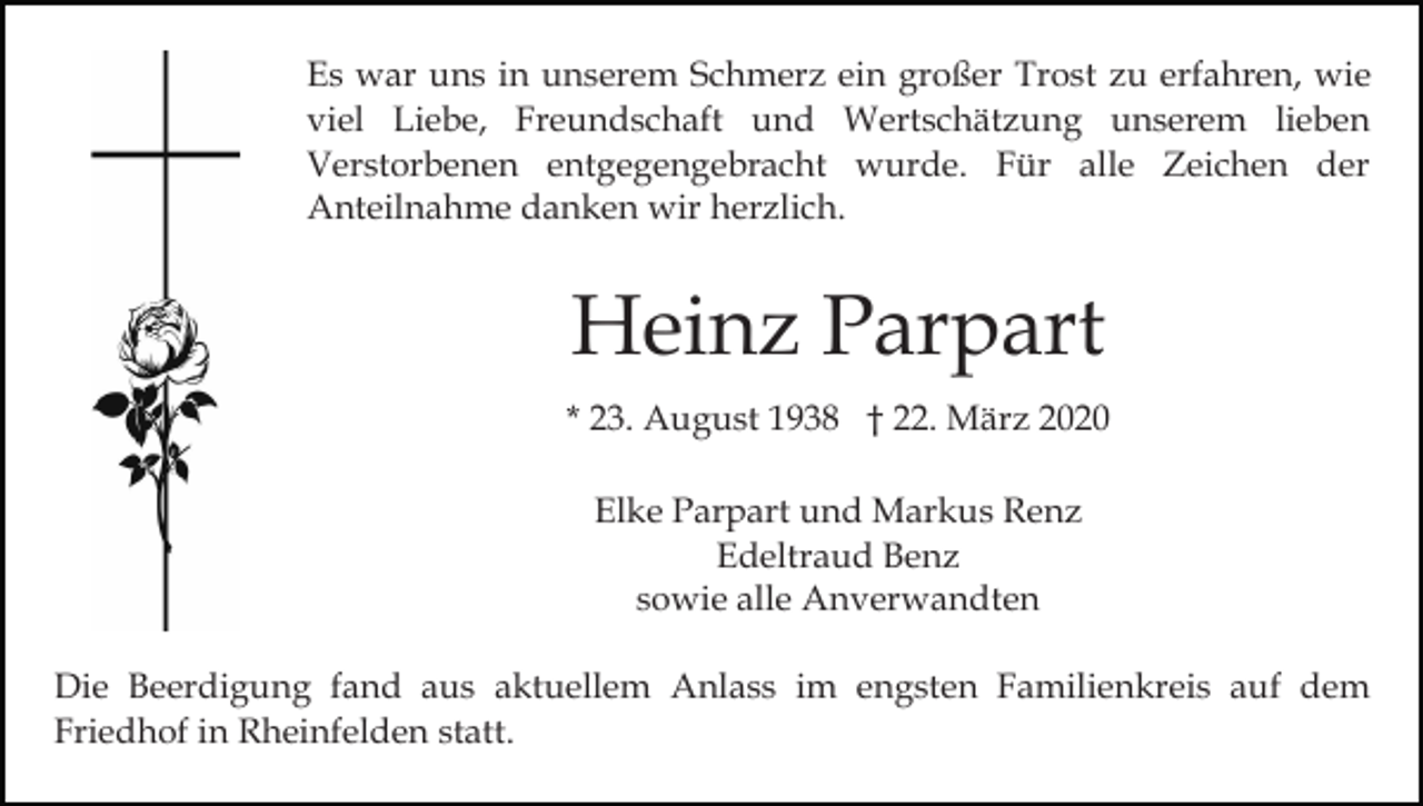 <p>Es war uns in unserem Schmerz ein großer Trost zu erfahren, wie<br />viel Liebe, Freundschaft und Wertschätzung unserem lieben<br />Verstorbenen entgegengebracht wurde. Für alle Zeichen der<br />Anteilnahme danken wir herzlich.</p><p>Heinz Parpart<br />* 23. August 1938 † 22. März 2020<br />Elke Parpart und Markus Renz<br />Edeltraud Benz<br />sowie alle Anverwandten<br />Die Beerdigung fand aus aktuellem Anlass im engsten Familienkreis auf dem<br />Friedhof in Rheinfelden statt.</p>