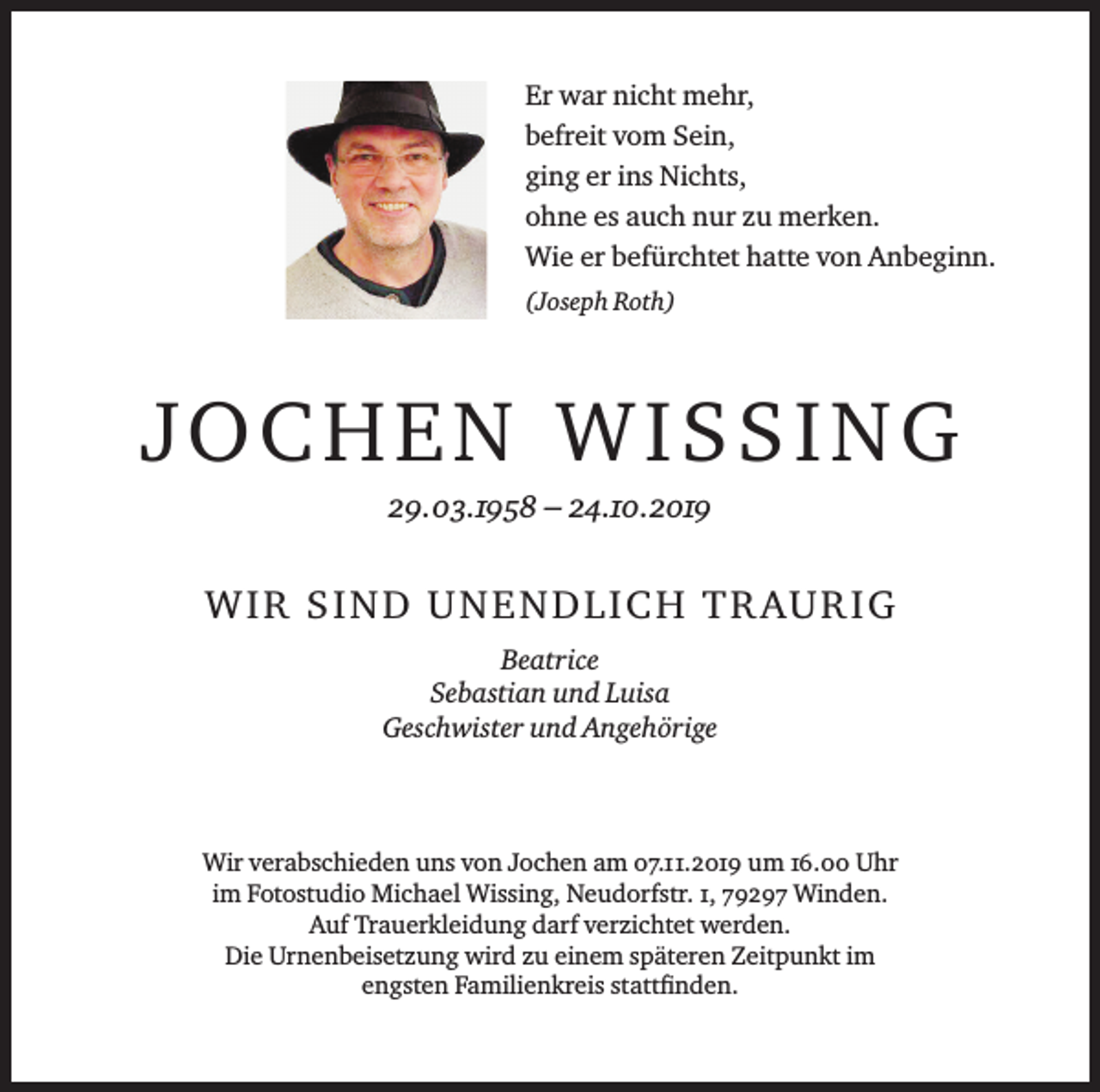 <p>Er war nicht mehr,<br />befreit vom Sein,<br />ging er ins Nichts,<br />ohne es auch nur zu merken.<br />Wie er befürchtet hatte von Anbeginn.<br />(Joseph Roth)</p><p>JOCHEN WISSING<br />29.03.1958 – 24.10.2019</p><p>W I R S I N D U N E N D L I C H T R AU R I G<br />Beatrice<br />Sebastian und Luisa<br />Geschwister und Angehörige</p><p>Wir verabschieden uns von Jochen am 07.11.2019 um 16.00 Uhr<br />im Fotostudio Michael Wissing, Neudorfstr. 1, 79297 Winden.<br />Auf Trauerkleidung darf verzichtet werden.<br />Die Urnenbeisetzung wird zu einem späteren Zeitpunkt im<br />engsten Familienkreis stattfinden.</p>