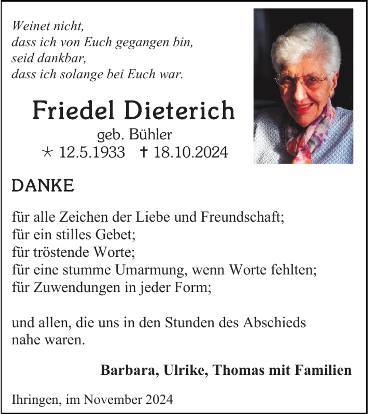 <p>Weinet nicht,<br />dass ich von Euch gegangen bin,<br />seid dankbar,<br />dass ich solange bei Euch war.</p><p>Fr i edel D i et er i c h<br />geb. Bühler<br /> 12.5.1933  18.10.2024</p><p>D A NK E<br />für alle Zeichen der Liebe und Freundschaft;<br />für ein stilles Gebet;<br />für tröstende Worte;<br />für eine stumme Umarmung, wenn Worte fehlten;<br />für Zuwendungen in jeder Form;<br />und allen, die uns in den Stunden des Abschieds<br />nahe waren.<br />Barbara, Ulrike, Thomas mit Familien<br />Ihringen, im November 2024</p>