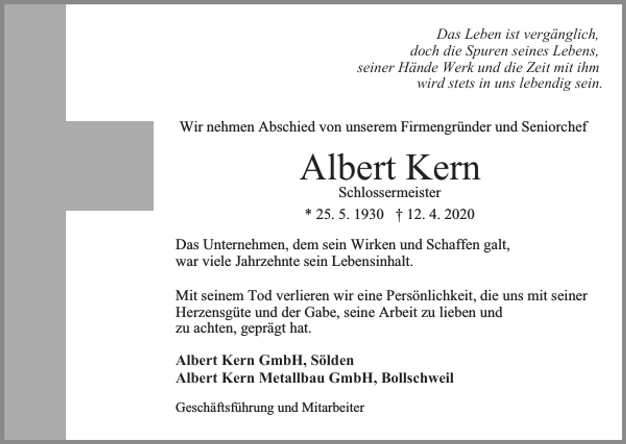 <p>Das Leben ist vergänglich,<br />doch die Spuren seines Lebens,<br />seiner Hände Werk und die Zeit mit ihm<br />wird stets in uns lebendig sein.<br />Wir nehmen Abschied von unserem Firmengründer und Seniorchef</p><p>Albert Kern<br />Schlossermeister<br />* 25. 5. 1930 † 12. 4. 2020</p><p>Das Unternehmen, dem sein Wirken und Schaffen galt,<br />war viele Jahrzehnte sein Lebensinhalt.<br />Mit seinem Tod verlieren wir eine Persönlichkeit, die uns mit seiner<br />Herzensgüte und der Gabe, seine Arbeit zu lieben und<br />zu achten, geprägt hat.<br />Albert Kern GmbH, Sölden<br />Albert Kern Metallbau GmbH, Bollschweil<br />Geschäftsführung und Mitarbeiter</p>