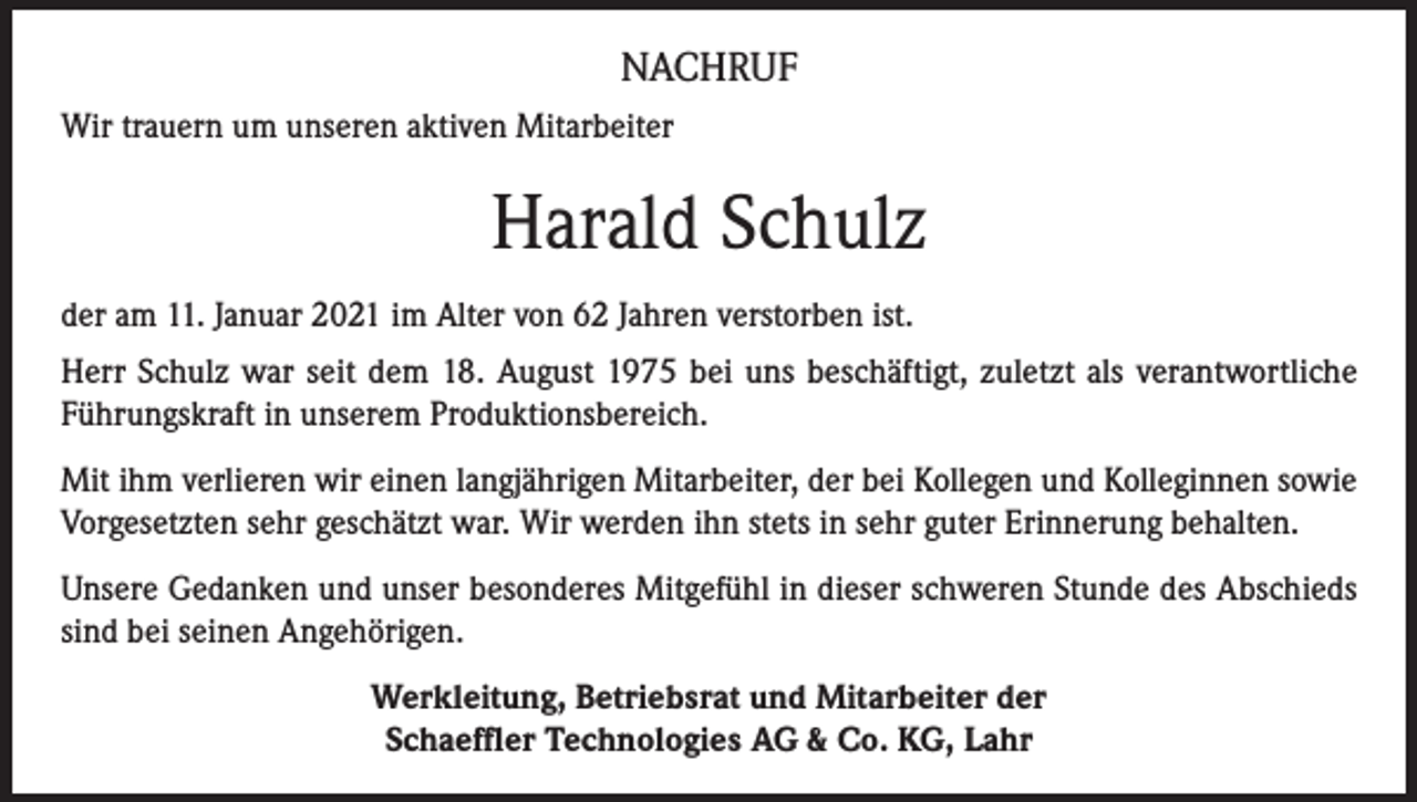 <p>NACHRUF<br />Wir trauern um unseren aktiven Mitarbeiter</p><p>Harald Schulz<br />der am 11. Januar 2021 im Alter von 62 Jahren verstorben ist.<br />Herr Schulz war seit dem 18. August 1975 bei uns beschäftigt, zuletzt als verantwortliche<br />Führungskraft in unserem Produktionsbereich.<br />Mit ihm verlieren wir einen langjährigen Mitarbeiter, der bei Kollegen und Kolleginnen sowie<br />Vorgesetzten sehr geschätzt war. Wir werden ihn stets in sehr guter Erinnerung behalten.<br />Unsere Gedanken und unser besonderes Mitgefühl in dieser schweren Stunde des Abschieds<br />sind bei seinen Angehörigen.<br />Werkleitung, Betriebsrat und Mitarbeiter der<br />Schaeffler Technologies AG &amp; Co. KG, Lahr</p>