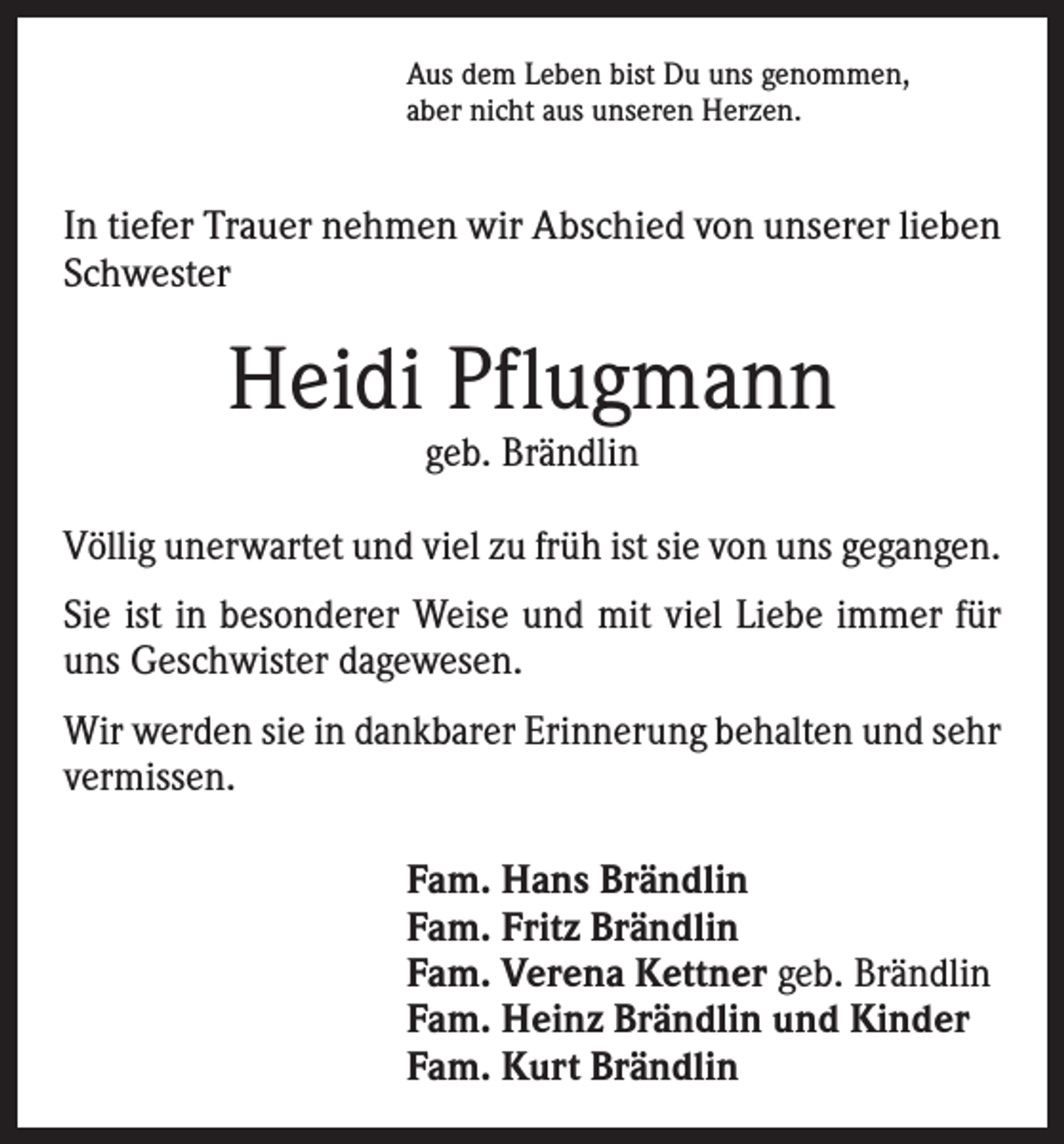 <p>Aus dem Leben bist Du uns genommen,<br />aber nicht aus unseren Herzen.</p><p>In tiefer Trauer nehmen wir Abschied von unserer lieben<br />Schwester</p><p>Heidi Pflugmann<br />geb. Brändlin</p><p>Völlig unerwartet und viel zu früh ist sie von uns gegangen.<br />Sie ist in besonderer Weise und mit viel Liebe immer für<br />uns Geschwister dagewesen.<br />Wir werden sie in dankbarer Erinnerung behalten und sehr<br />vermissen.<br />Fam. Hans Brändlin<br />Fam. Fritz Brändlin<br />Fam. Verena Kettner geb. Brändlin<br />Fam. Heinz Brändlin und Kinder<br />Fam. Kurt Brändlin</p>