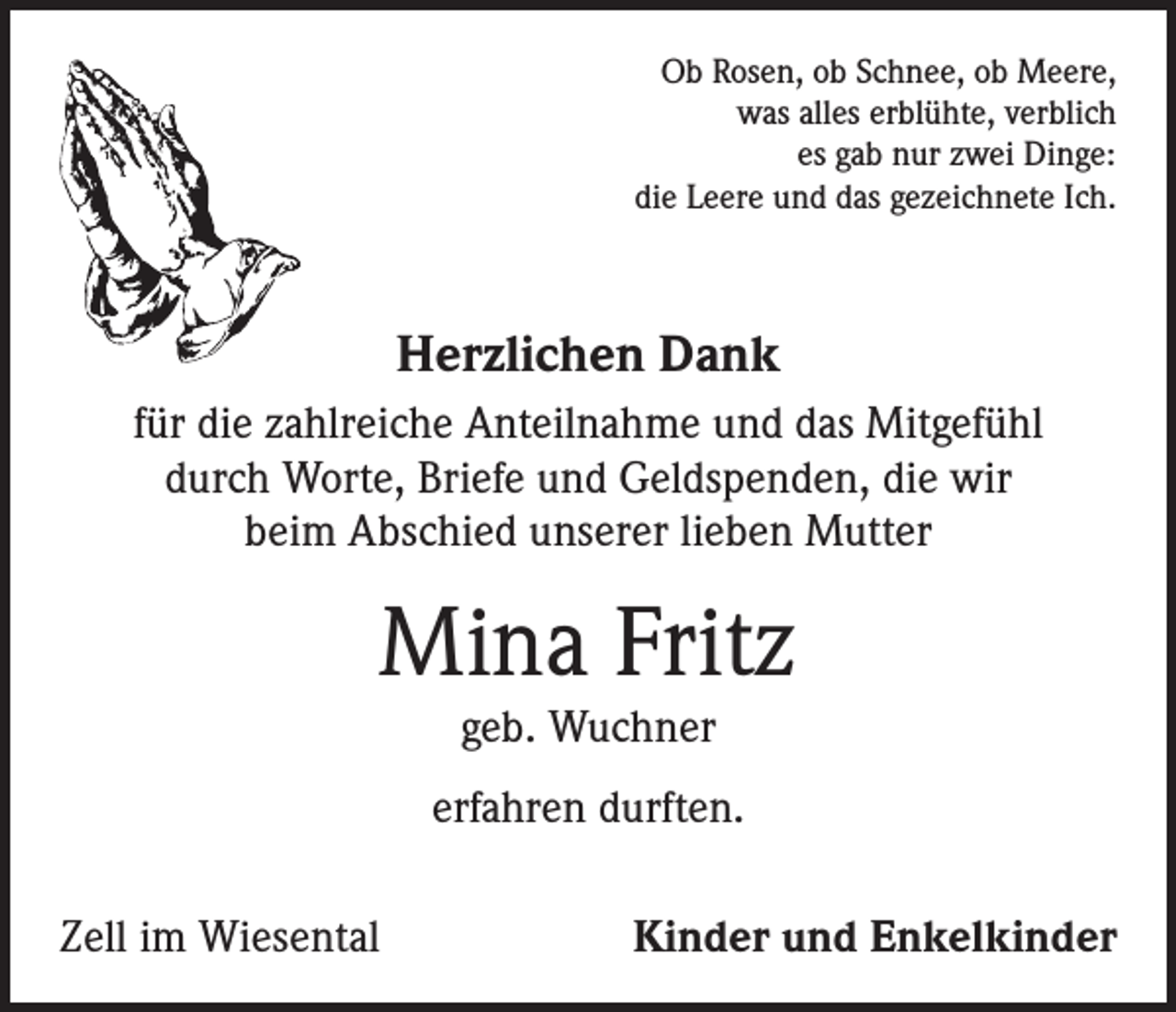 <p>Ob Rosen, ob Schnee, ob Meere,<br />was alles erblühte, verblich<br />es gab nur zwei Dinge:<br />die Leere und das gezeichnete Ich.</p><p>Herzlichen Dank<br />für die zahlreiche Anteilnahme und das Mitgefühl<br />durch Worte, Briefe und Geldspenden, die wir<br />beim Abschied unserer lieben Mutter</p><p>Mina Fritz<br />geb. Wuchner</p><p>erfahren durften.<br />Zell im Wiesental</p><p>Kinder und Enkelkinder</p>