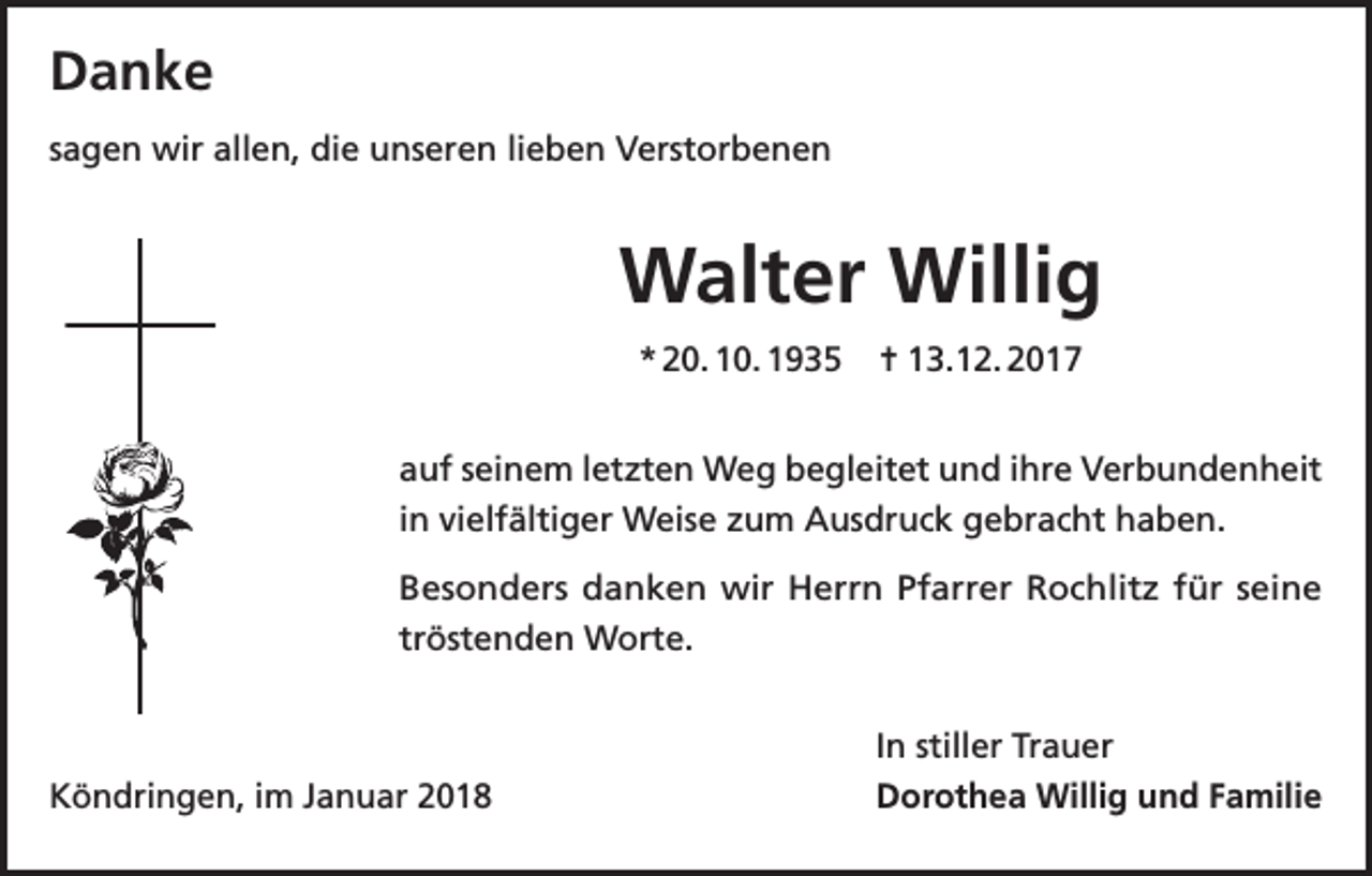 <p>Danke<br />sagen wir allen, die unseren lieben Verstorbenen</p><p>Walter Willig<br />* 20. 10. 1935</p><p>= 13.12. 2017</p><p>auf seinem letzten Weg begleitet und ihre Verbundenheit<br />in vielfältiger Weise zum Ausdruck gebracht haben.<br />Besonders danken wir Herrn Pfarrer Rochlitz für seine<br />tröstenden Worte.</p><p>Köndringen, im Januar 2018</p><p>In stiller Trauer<br />Dorothea Willig und Familie</p>