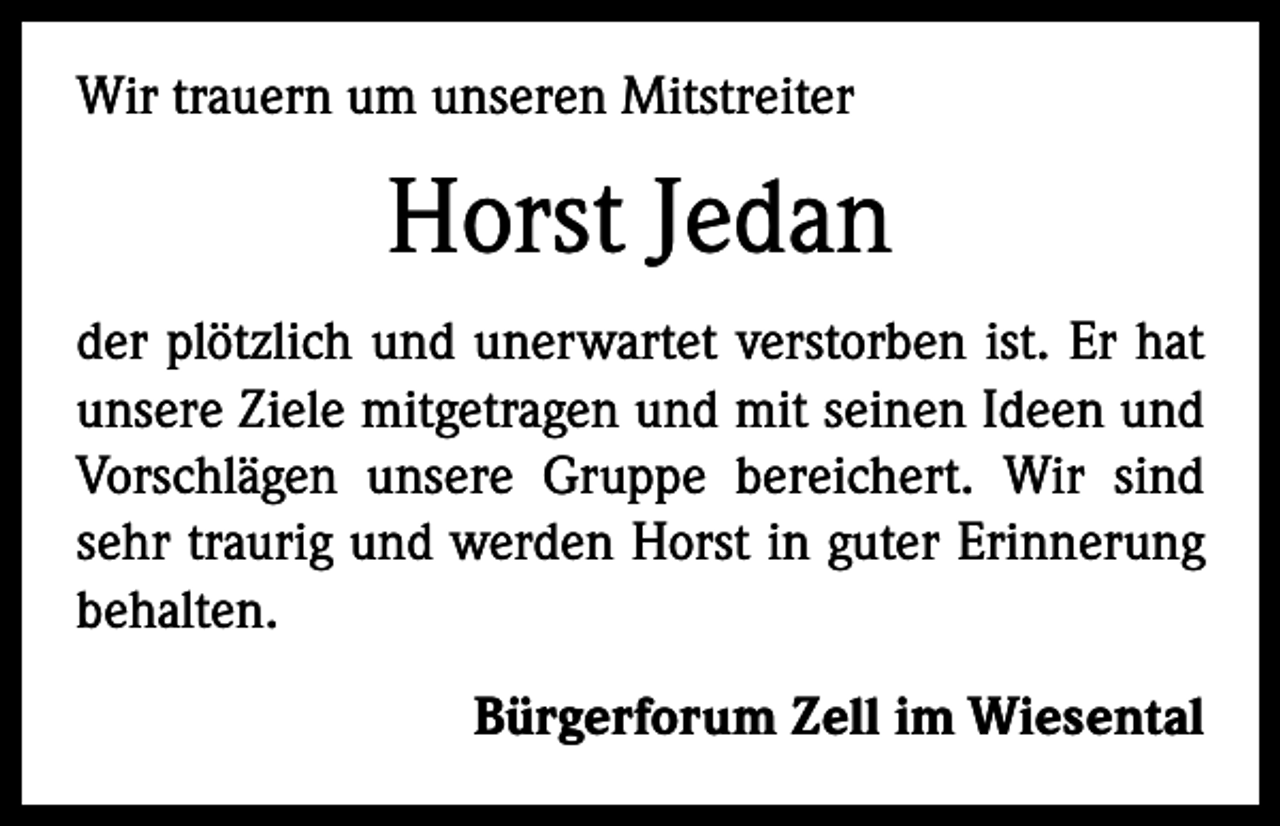 <p>Wir trauern um unseren Mitstreiter</p><p>Horst Jedan<br />der plötzlich und unerwartet verstorben ist. Er hat<br />unsere Ziele mitgetragen und mit seinen Ideen und<br />Vorschlägen unsere Gruppe bereichert. Wir sind<br />sehr traurig und werden Horst in guter Erinnerung<br />behalten.<br />Bürgerforum Zell im Wiesental</p>
