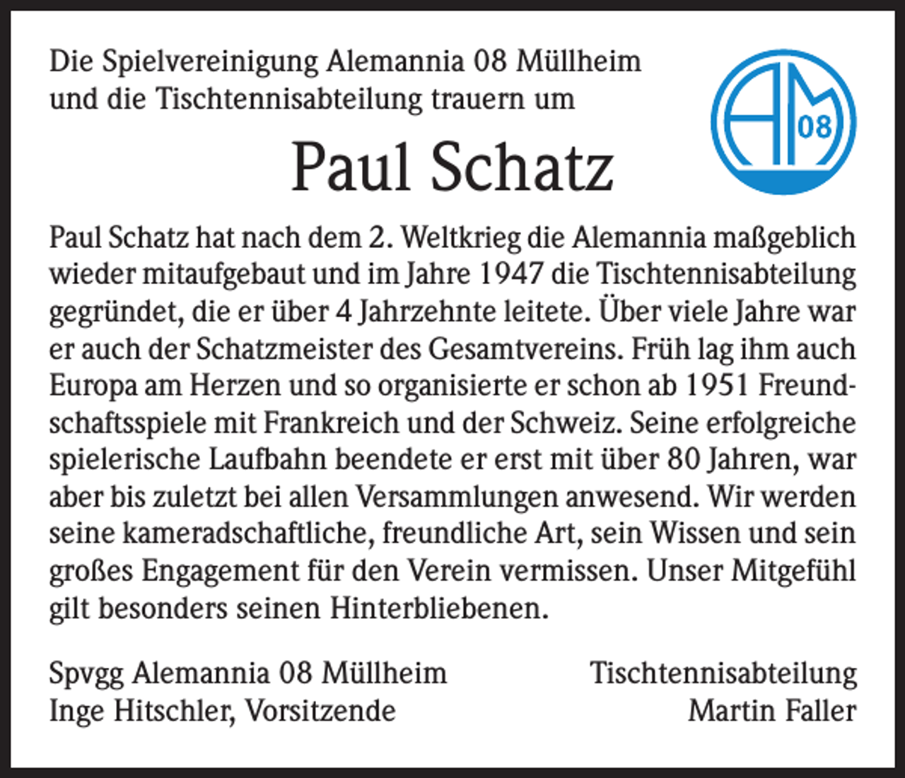 <p>Die Spielvereinigung Alemannia 08 Müllheim<br />und die Tischtennisabteilung trauern um</p><p>Paul Schatz<br />Paul Schatz hat nach dem 2. Weltkrieg die Alemannia maßgeblich<br />wieder mitaufgebaut und im Jahre 1947 die Tischtennisabteilung<br />gegründet, die er über 4 Jahrzehnte leitete. Über viele Jahre war<br />er auch der Schatzmeister des Gesamtvereins. Früh lag ihm auch<br />Europa am Herzen und so organisierte er schon ab 1951 Freundschaftsspiele mit Frankreich und der Schweiz. Seine erfolgreiche<br />spielerische Laufbahn beendete er erst mit über 80 Jahren, war<br />aber bis zuletzt bei allen Versammlungen anwesend. Wir werden<br />seine kameradschaftliche, freundliche Art, sein Wissen und sein<br />großes Engagement für den Verein vermissen. Unser Mitgefühl<br />gilt besonders seinen Hinterbliebenen.<br />Spvgg Alemannia 08 Müllheim<br />Inge Hitschler, Vorsitzende</p><p>Tischtennisabteilung<br />Martin Faller</p>