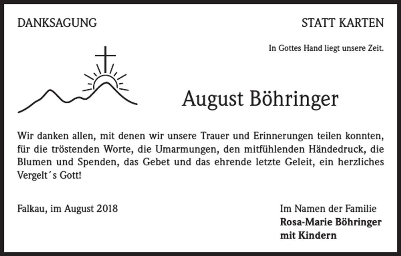 <p>DANKSAGUNG</p><p>STATT KARTEN<br />In Gottes Hand liegt unsere Zeit.</p><p>August Böhringer<br />Wir danken allen, mit denen wir unsere Trauer und Erinnerungen teilen konnten,<br />für die tröstenden Worte, die Umarmungen, den mitfühlenden Händedruck, die<br />Blumen und Spenden, das Gebet und das ehrende letzte Geleit, ein herzliches<br />Vergelt´s Gott!<br />Falkau, im August 2018 Im Namen der Familie<br />Rosa-Marie Böhringer<br />mit Kindern</p>