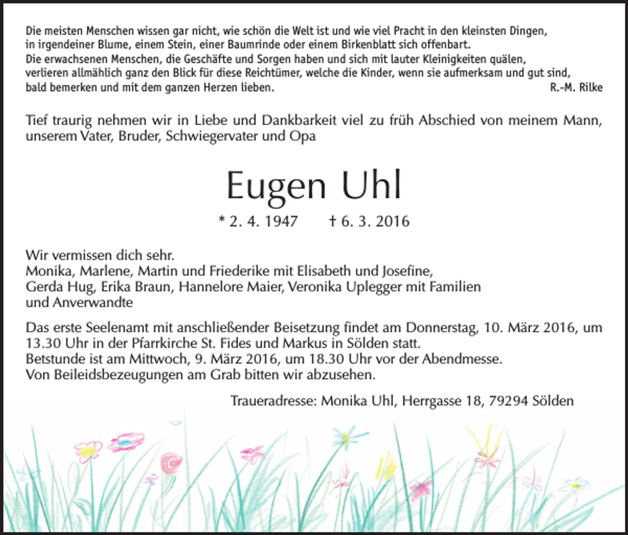 <p>Die meisten Menschen wissen gar nicht, wie schön die Welt ist und wie viel Pracht in den kleinsten Dingen,<br />in irgendeiner Blume, einem Stein, einer Baumrinde oder einem Birkenblatt sich offenbart.<br />Die erwachsenen Menschen, die Geschäfte und Sorgen haben und sich mit lauter Kleinigkeiten quälen,<br />verlieren allmählich ganz den Blick für diese Reichtümer, welche die Kinder, wenn sie aufmerksam und gut sind,<br />bald bemerken und mit dem ganzen Herzen lieben.<br />R.-M. Rilke</p><p>Tief traurig nehmen wir in Liebe und Dankbarkeit viel zu früh Abschied von meinem Mann,<br />unserem Vater, Bruder, Schwiegervater und Opa</p><p>Eugen Uhl<br />* 2. 4. 1947 † 6. 3. 2016<br />Wir vermissen dich sehr.<br />Monika, Marlene, Martin und Friederike mit Elisabeth und Josefine,<br />Gerda Hug, Erika Braun, Hannelore Maier, Veronika Uplegger mit Familien<br />und Anverwandte<br />Das erste Seelenamt mit anschließender Beisetzung findet am Donnerstag, 10. März 2016, um<br />13.30 Uhr in der Pfarrkirche St. Fides und Markus in Sölden statt.<br />Betstunde ist am Mittwoch, 9. März 2016, um 18.30 Uhr vor der Abendmesse.<br />Von Beileidsbezeugungen am Grab bitten wir abzusehen.<br />Traueradresse: Monika Uhl, Herrgasse 18, 79294 Sölden</p>