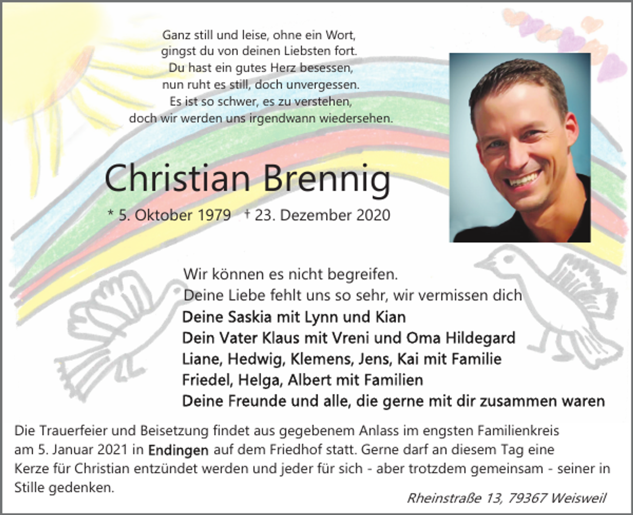 <p>Ganz still und leise, ohne ein Wort,<br />gingst du von deinen Liebsten fort.<br />Du hast ein gutes Herz besessen,<br />nun ruht es still, doch unvergessen.<br />Es ist so schwer, es zu verstehen,<br />doch wir werden uns irgendwann wiedersehen.</p><p>Christian Brennig<br />* 5. Oktober 1979 † 23. Dezember 2020</p><p>Wir können es nicht begreifen.<br />Deine Liebe fehlt uns so sehr, wir vermissen dich</p><p>Die Trauerfeier und Beisetzung findet aus gegebenem Anlass im engsten Familienkreis<br />auf dem Friedhof statt. Gerne darf an diesem Tag eine<br />am 5. Januar 2021 in<br />Kerze für Christian entzündet werden und jeder für sich - aber trotzdem gemeinsam - seiner in<br />Stille gedenken.<br />Rheinstraße 13, 79367 Weisweil</p>