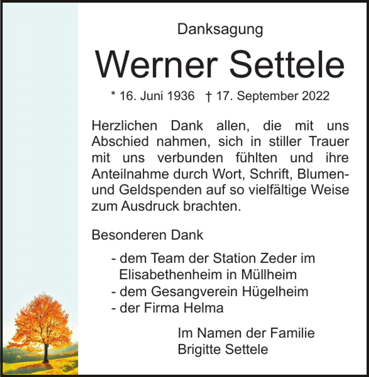 <p>Danksagung</p><p>Werner Settele<br />* 16. Juni 1936 † 17. September 2022</p><p>Herzlichen Dank allen, die mit uns<br />Abschied nahmen, sich in stiller Trauer<br />mit uns verbunden fühlten und ihre<br />Anteilnahme durch Wort, Schrift, Blumenund Geldspenden auf so vielfältige Weise<br />zum Ausdruck brachten.<br />Besonderen Dank<br />- dem Team der Station Zeder im<br />Elisabethenheim in Müllheim<br />- dem Gesangverein Hügelheim<br />- der Firma Helma<br />Im Namen der Familie<br />Brigitte Settele</p>