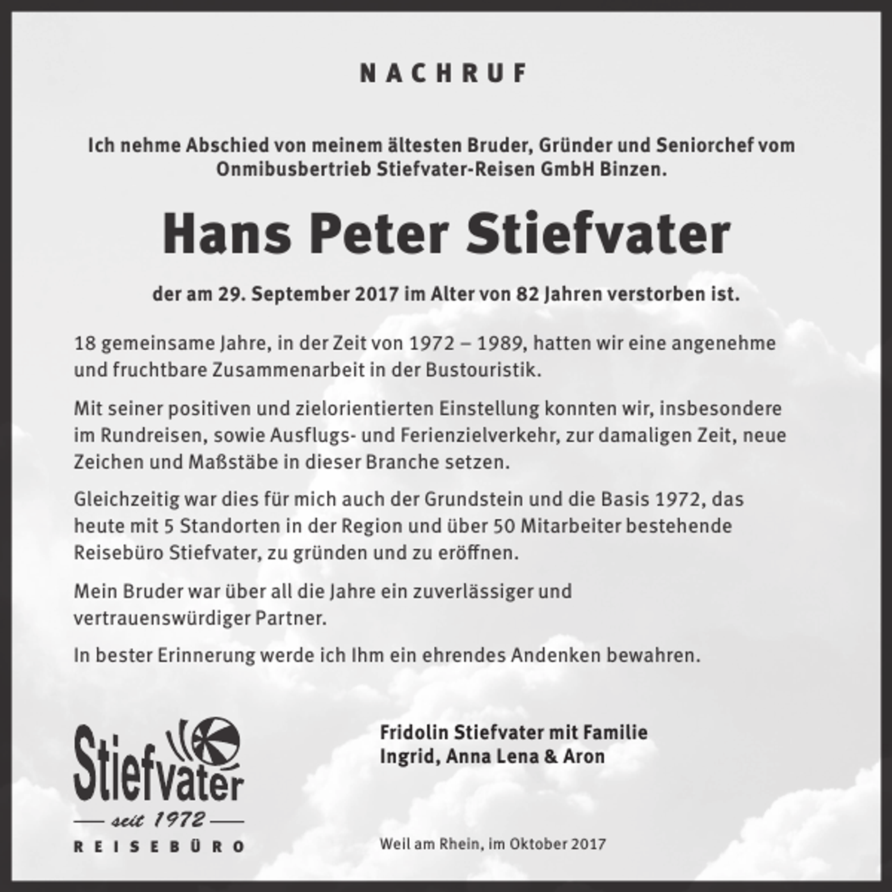 <p>NACHRUF<br />Ich nehme Abschied von meinem ältesten Bruder, Gründer und Seniorchef vom<br />Onmibusbertrieb Stiefvater-Reisen GmbH Binzen.</p><p>Hans Peter Stiefvater<br />der am 29. September 2017 im Alter von 82 Jahren verstorben ist.<br />18 gemeinsame Jahre, in der Zeit von 1972 – 1989, hatten wir eine angenehme<br />und fruchtbare Zusammenarbeit in der Bustouristik.<br />Mit seiner positiven und zielorientierten Einstellung konnten wir, insbesondere<br />im Rundreisen, sowie Ausflugs- und Ferienzielverkehr, zur damaligen Zeit, neue<br />Zeichen und Maßstäbe in dieser Branche setzen.<br />Gleichzeitig war dies für mich auch der Grundstein und die Basis 1972, das<br />heute mit 5 Standorten in der Region und über 50 Mitarbeiter bestehende<br />Reisebüro Stiefvater, zu gründen und zu eröffnen.<br />Mein Bruder war über all die Jahre ein zuverlässiger und<br />vertrauenswürdiger Partner.<br />In bester Erinnerung werde ich Ihm ein ehrendes Andenken bewahren.</p><p>Fridolin Stiefvater mit Familie<br />Ingrid, Anna Lena &amp; Aron</p><p>R E I S E B Ü R O</p><p>Weil am Rhein, im Oktober 2017</p>