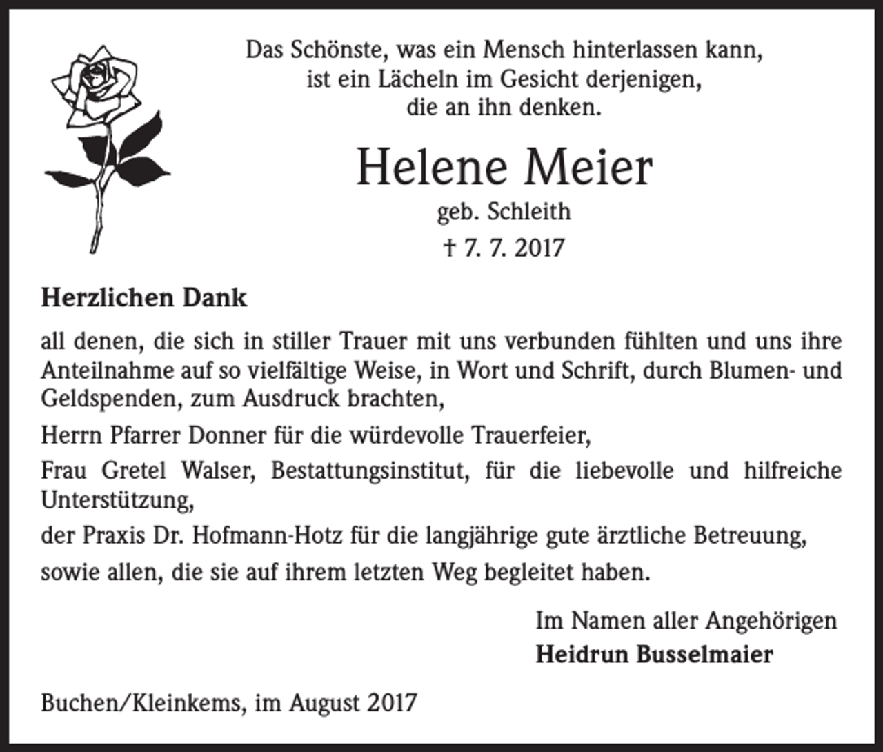 <p>Das Schönste, was ein Mensch hinterlassen kann,<br />ist ein Lächeln im Gesicht derjenigen,<br />die an ihn denken.</p><p>Helene Meier<br />geb. Schleith<br />† 7. 7. 2017</p><p>Herzlichen Dank<br />all denen, die sich in stiller Trauer mit uns verbunden fühlten und uns ihre<br />Anteilnahme auf so vielfältige Weise, in Wort und Schrift, durch Blumen- und<br />Geldspenden, zum Ausdruck brachten,<br />Herrn Pfarrer Donner für die würdevolle Trauerfeier,<br />Frau Gretel Walser, Bestattungsinstitut, für die liebevolle und hilfreiche<br />­Unterstützung,<br />der Praxis Dr. Hofmann-Hotz für die langjährige gute ärztliche Betreuung,<br />sowie allen, die sie auf ihrem letzten Weg begleitet haben.<br />Im Namen aller Angehörigen<br />Heidrun Busselmaier<br />Buchen/Kleinkems, im August 2017</p>