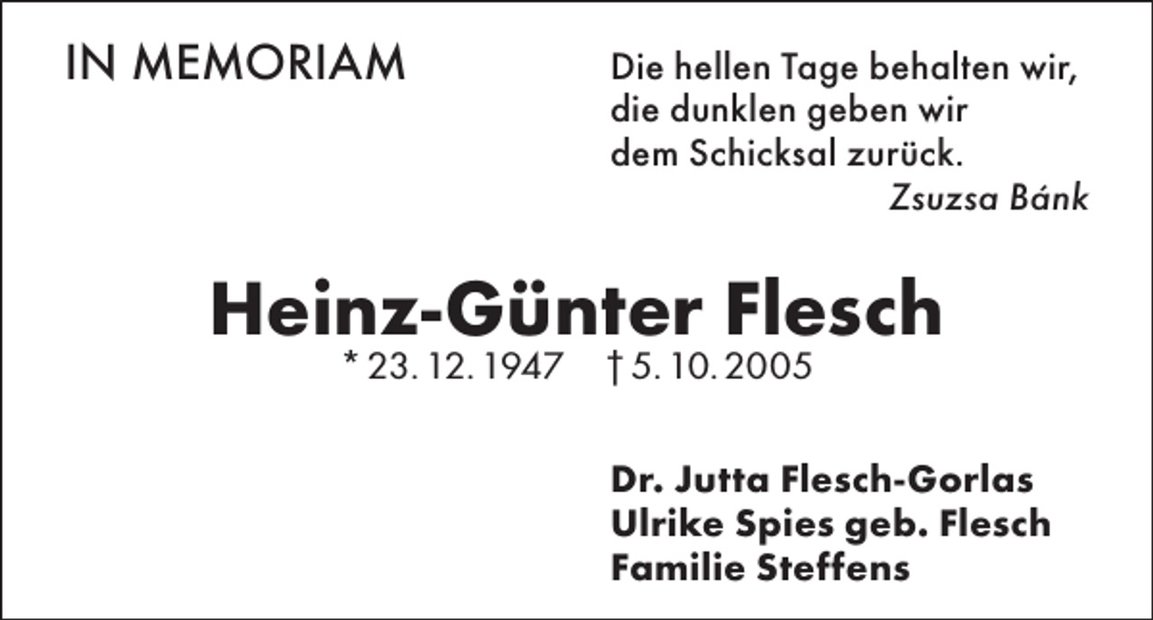 <p>IN MEMORIAM</p><p>ie hellen Tage behalten wir,<br />D<br />die dunklen geben wir<br />dem Schicksal zurück.<br />Zsuzsa Bánk</p><p>Heinz-Günter Flesch<br />* 23. 12. 1947 † 5. 10. 2005</p><p>r. Jutta Flesch-Gorlas<br />D<br />Ulrike Spies geb. Flesch<br />Familie Steffens</p>