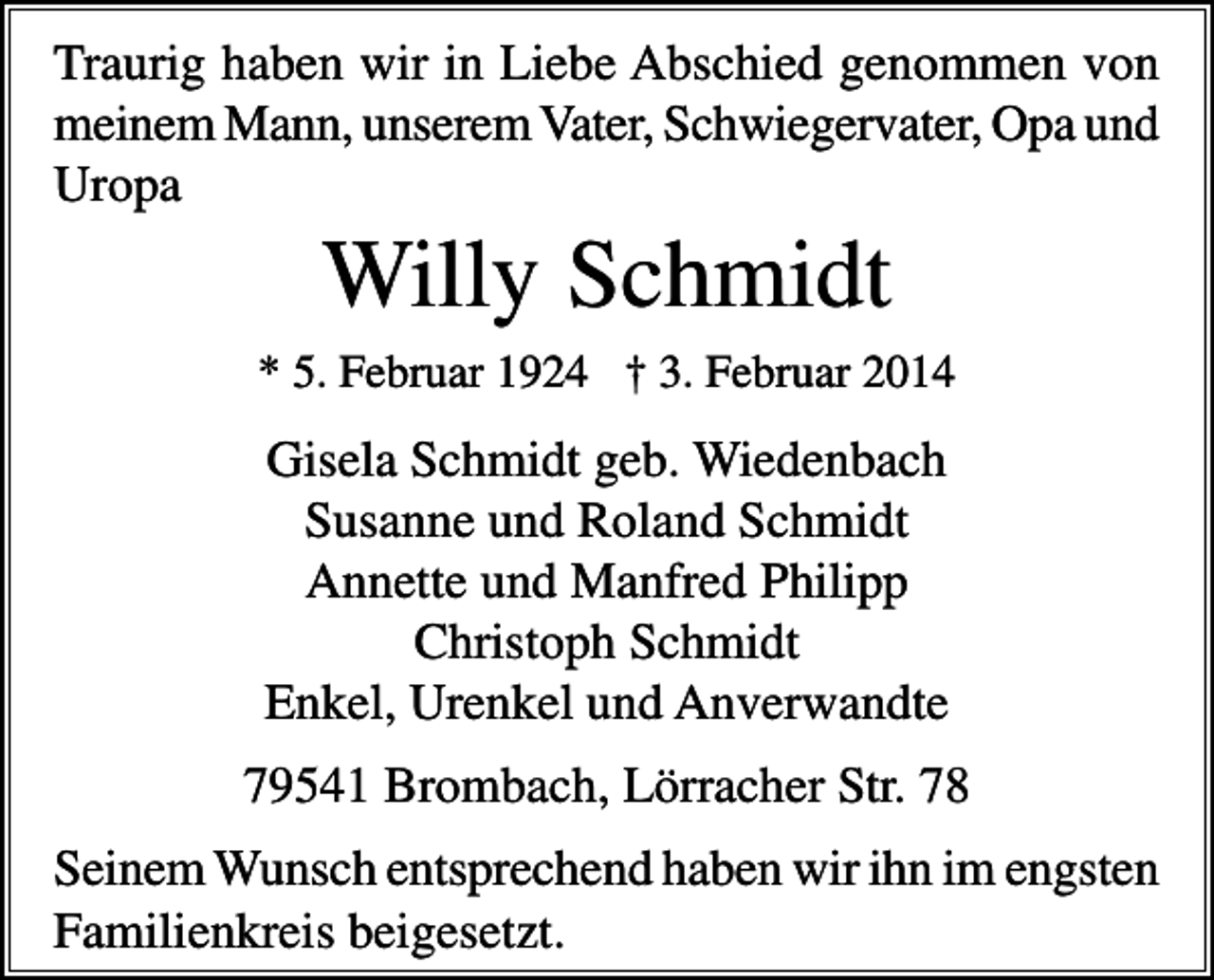 <p>Traurig haben wir in Liebe Abschied genommen von<br />meinem Mann, unserem Vater, Schwiegervater, Opa und<br />Uropa</p><p>Willy Schmidt<br />* 5. Februar 1924 † 3. Februar 2014</p><p>Gisela Schmidt geb. Wiedenbach<br />Susanne und Roland Schmidt<br />Annette und Manfred Philipp<br />Christoph Schmidt<br />Enkel, Urenkel und Anverwandte<br />79541 Brombach, Lörracher Str. 78<br />Seinem Wunsch entsprechend haben wir ihn im engsten<br />Familienkreis beigesetzt.</p>