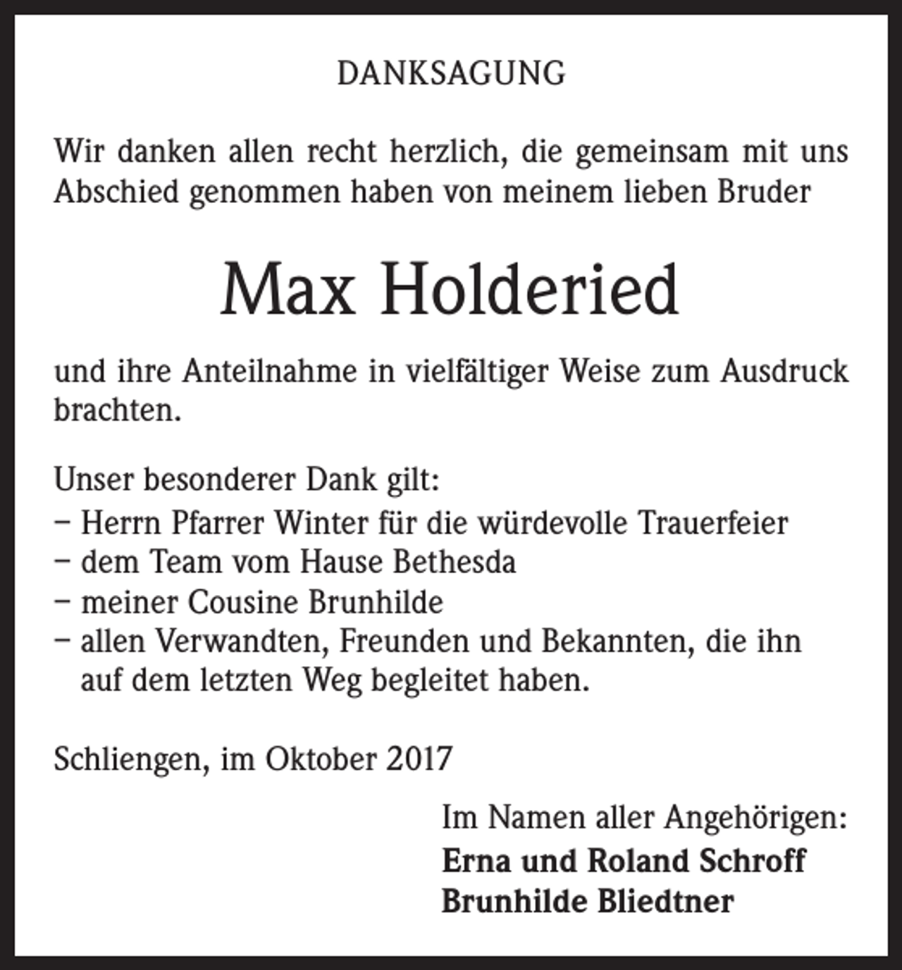 <p>DANKSAGUNG<br />Wir danken allen recht herzlich, die gemeinsam mit uns<br />Abschied genommen haben von meinem lieben Bruder</p><p>Max Holderied<br />und ihre Anteilnahme in vielfältiger Weise zum Ausdruck<br />brachten.<br />Unser besonderer Dank gilt:<br />– Herrn Pfarrer Winter für die würdevolle Trauerfeier<br />– dem Team vom Hause Bethesda<br />– meiner Cousine Brunhilde<br />– allen Verwandten, Freunden und Bekannten, die ihn<br />auf dem letzten Weg begleitet haben.<br />Schliengen, im Oktober 2017<br />Im Namen aller Angehörigen:<br />Erna und Roland Schroff<br />Brunhilde Bliedtner</p>