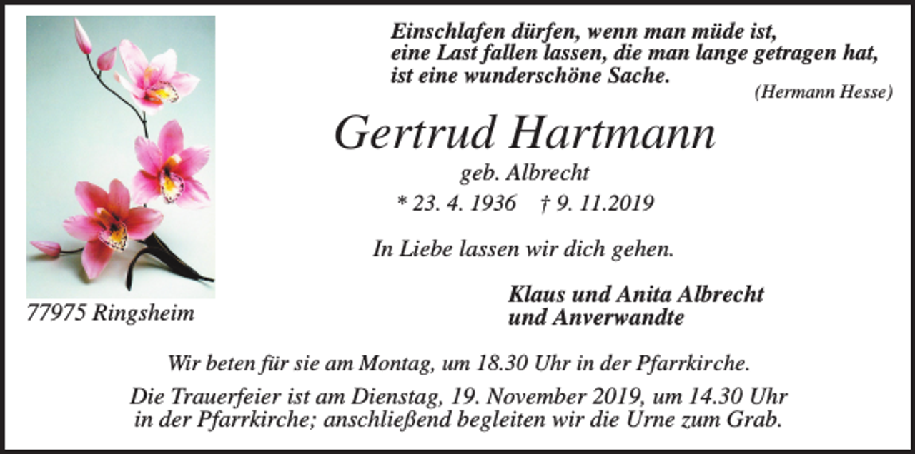 <p>Einschlafen dürfen, wenn man müde ist,<br />eine Last fallen lassen, die man lange getragen hat,<br />ist eine wunderschöne Sache.</p><p>(Hermann Hesse)</p><p>Gertrud Hartmann<br />geb. Albrecht<br />* 23. 4. 1936 † 9. 11.2019<br />In Liebe lassen wir dich gehen.<br />77975 Ringsheim</p><p>Klaus und Anita Albrecht<br />und Anverwandte</p><p>Wir beten für sie am Montag, um 18.30 Uhr in der Pfarrkirche.</p><p>Die Trauerfeier ist am Dienstag, 19. November 2019, um 14.30 Uhr<br />in der Pfarrkirche; anschließend begleiten wir die Urne zum Grab.</p>