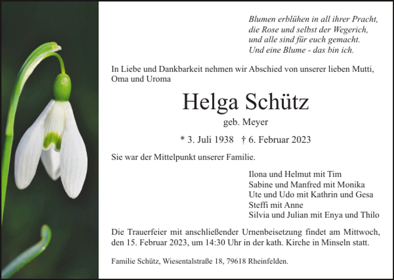<p>Blumen erblühen in all ihrer Pracht,<br />die Rose und selbst der Wegerich,<br />und alle sind für euch gemacht.<br />Und eine Blume - das bin ich.<br />In Liebe und Dankbarkeit nehmen wir Abschied von unserer lieben Mutti,<br />Oma und Uroma</p><p>Helga Schütz<br />geb. Meyer<br />* 3. Juli 1938 † 6. Februar 2023<br />Sie war der Mittelpunkt unserer Familie.<br />Ilona und Helmut mit Tim<br />Sabine und Manfred mit Monika<br />Ute und Udo mit Kathrin und Gesa<br />Steffi mit Anne<br />Silvia und Julian mit Enya und Thilo<br />Die Trauerfeier mit anschließender Urnenbeisetzung findet am Mittwoch,<br />den 15. Februar 2023, um 14:30 Uhr in der kath. Kirche in Minseln statt.<br />Familie Schütz, Wiesentalstraße 18, 79618 Rheinfelden.</p>