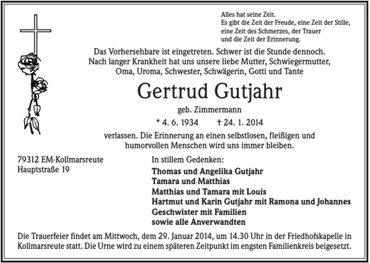 <p>Alles hat seine Zeit.<br />Es gibt die Zeit der Freude, eine Zeit der Stille,<br />eine Zeit des Schmerzes, der Trauer<br />und die Zeit der Erinnerung.</p><p>Das Vorhersehbare ist eingetreten. Schwer ist die Stunde dennoch.<br />Nach langer Krankheit hat uns unsere liebe Mutter, Schwiegermutter,<br />Oma, Uroma, Schwester, Schwägerin, Gotti und Tante</p><p>Gertrud Gutjahr<br />geb. Zimmermann<br />* 4. 6. 1934<br />† 24. 1. 2014<br />verlassen. Die Erinnerung an einen selbstlosen, fleißigen und<br />humorvollen Menschen wird uns immer bleiben.<br />79312 EM-Kollmarsreute<br />Hauptstraße 19</p><p>In stillem Gedenken:<br />Thomas und Angelika Gutjahr<br />Tamara und Matthias<br />Matthias und Tamara mit Louis<br />Hartmut und Karin Gutjahr mit Ramona und Johannes<br />Geschwister mit Familien<br />sowie alle Anverwandten</p><p>Die Trauerfeier findet am Mittwoch, dem 29. Januar 2014, um 14.30 Uhr in der Friedhofskapelle in<br />Kollmarsreute statt. Die Urne wird zu einem späteren Zeitpunkt im engsten Familienkreis beigesetzt.</p>