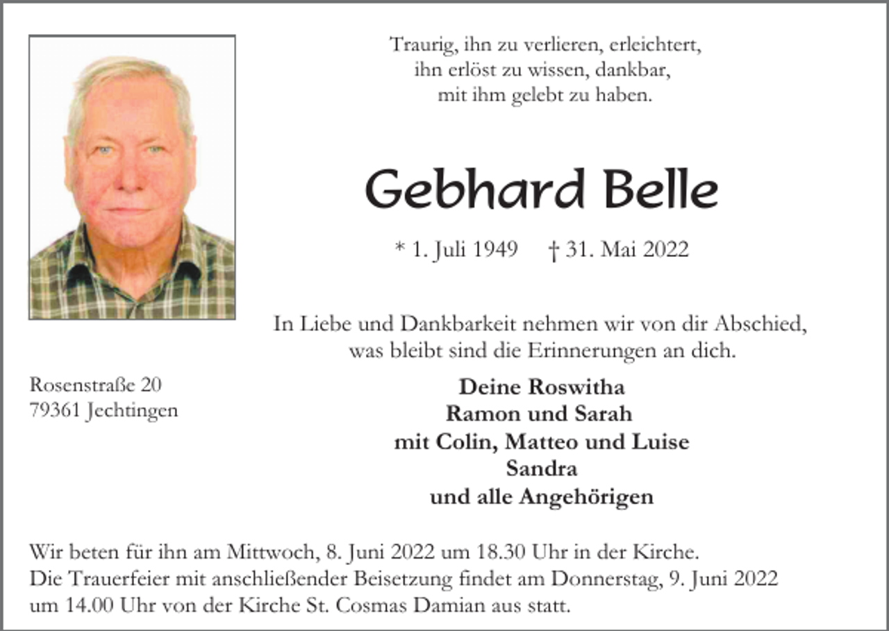 <p>Traurig, ihn zu verlieren, erleichtert,<br />ihn erlöst zu wissen, dankbar,<br />mit ihm gelebt zu haben.</p><p>Gebhard Belle<br />* 1. Juli 1949</p><p>† 31. Mai 2022</p><p>In Liebe und Dankbarkeit nehmen wir von dir Abschied,<br />was bleibt sind die Erinnerungen an dich.<br />Rosenstraße 20<br />79361 Jechtingen</p><p>Deine Roswitha<br />Ramon und Sarah<br />mit Colin, Matteo und Luise<br />Sandra<br />und alle Angehörigen</p><p>Wir beten für ihn am Mittwoch, 8. Juni 2022 um 18.30 Uhr in der Kirche.<br />Die Trauerfeier mit anschließender Beisetzung findet am Donnerstag, 9. Juni 2022<br />um 14.00 Uhr von der Kirche St. Cosmas Damian aus statt.</p>