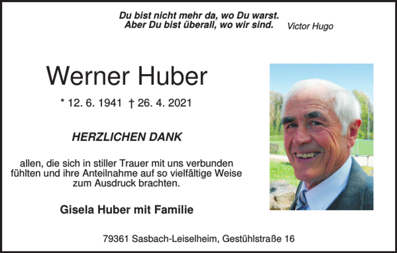 <p>Du bist nicht mehr da, wo Du warst.<br />Aber Du bist überall, wo wir sind. Victor Hugo</p><p>Werner Huber<br />* 12. 6. 1941 † 26. 4. 2021</p><p>HERZLICHEN DANK<br />allen, die sich in stiller Trauer mit uns verbunden<br />fühlten und ihre Anteilnahme auf so vielfältige Weise<br />zum Ausdruck brachten.</p><p>Gisela Huber mit Familie<br />79361 Sasbach-Leiselheim, Gestühlstraße 16</p>