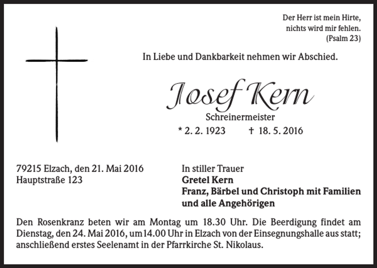 <p>Der Herr ist mein Hirte,<br />nichts wird mir fehlen.<br />(Psalm 23)</p><p>In Liebe und Dankbarkeit nehmen wir Abschied.</p><p>Josef Kern<br />Schreinermeister<br />* 2. 2. 1923<br />† 18. 5. 2016</p><p>79215 Elzach, den 21. Mai 2016<br />Hauptstraße 123</p><p>In stiller Trauer<br />Gretel Kern<br />Franz, Bärbel und Christoph mit Familien<br />und alle Angehörigen</p><p>Den Rosenkranz beten wir am Montag um 18.30 Uhr. Die Beerdigung findet am<br />Dienstag, den 24. Mai 2016, um14.00 Uhr in Elzach von der Einsegnungshalle aus statt;<br />anschließend erstes Seelenamt in der Pfarrkirche St. Nikolaus.</p>
