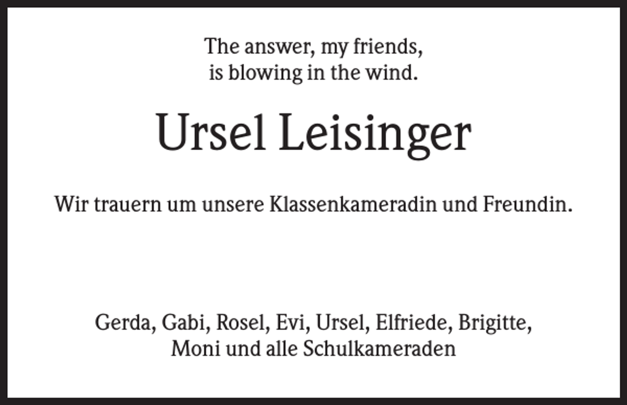 <p>The answer, my friends,<br />is blowing in the wind.</p><p>Ursel Leisinger<br />Wir trauern um unsere Klassenkameradin und Freundin.</p><p>Gerda, Gabi, Rosel, Evi, Ursel, Elfriede, Brigitte,<br />Moni und alle Schulkameraden</p>