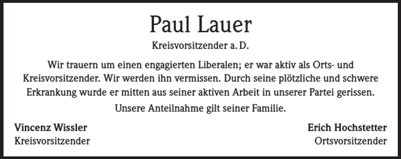 <p>Paul Lauer<br />Kreisvorsitzender a. D.<br />Wir trauern um einen engagierten Liberalen; er war aktiv als Orts- und<br />Kreisvorsitzender. Wir werden ihn vermissen. Durch seine plötzliche und schwere<br />Erkrankung wurde er mitten aus seiner aktiven Arbeit in unserer Partei gerissen.<br />Unsere Anteilnahme gilt seiner Familie.<br />Vincenz Wissler<br />Kreisvorsitzender</p><p>Erich Hochstetter<br />Ortsvorsitzender</p>