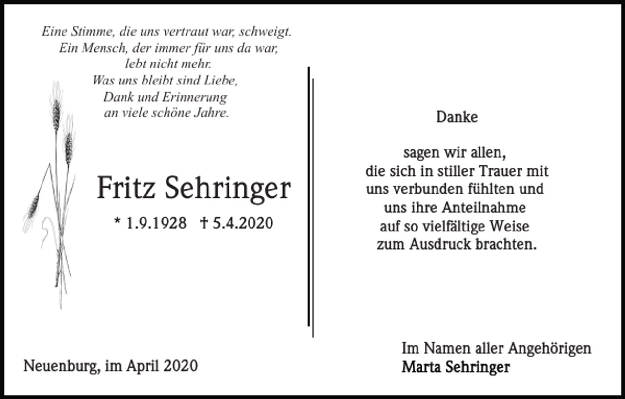 <p>Eine Stimme, die uns vertraut war, schweigt.<br />Ein Mensch, der immer für uns da war,<br />lebt nicht mehr.<br />Was uns bleibt sind Liebe,<br />Dank und Erinnerung<br />an viele schöne Jahre.</p><p>Fritz Sehringer<br />* 1.9.1928 † 5.4.2020</p><p>Danke<br />sagen wir allen,<br />die sich in stiller Trauer mit<br />uns verbunden fühlten und<br />uns ihre Anteilnahme<br />auf so vielfältige Weise<br />zum Ausdruck brachten.</p><p>Im Namen aller Angehörigen<br />Neuenburg, im April 2020</p>