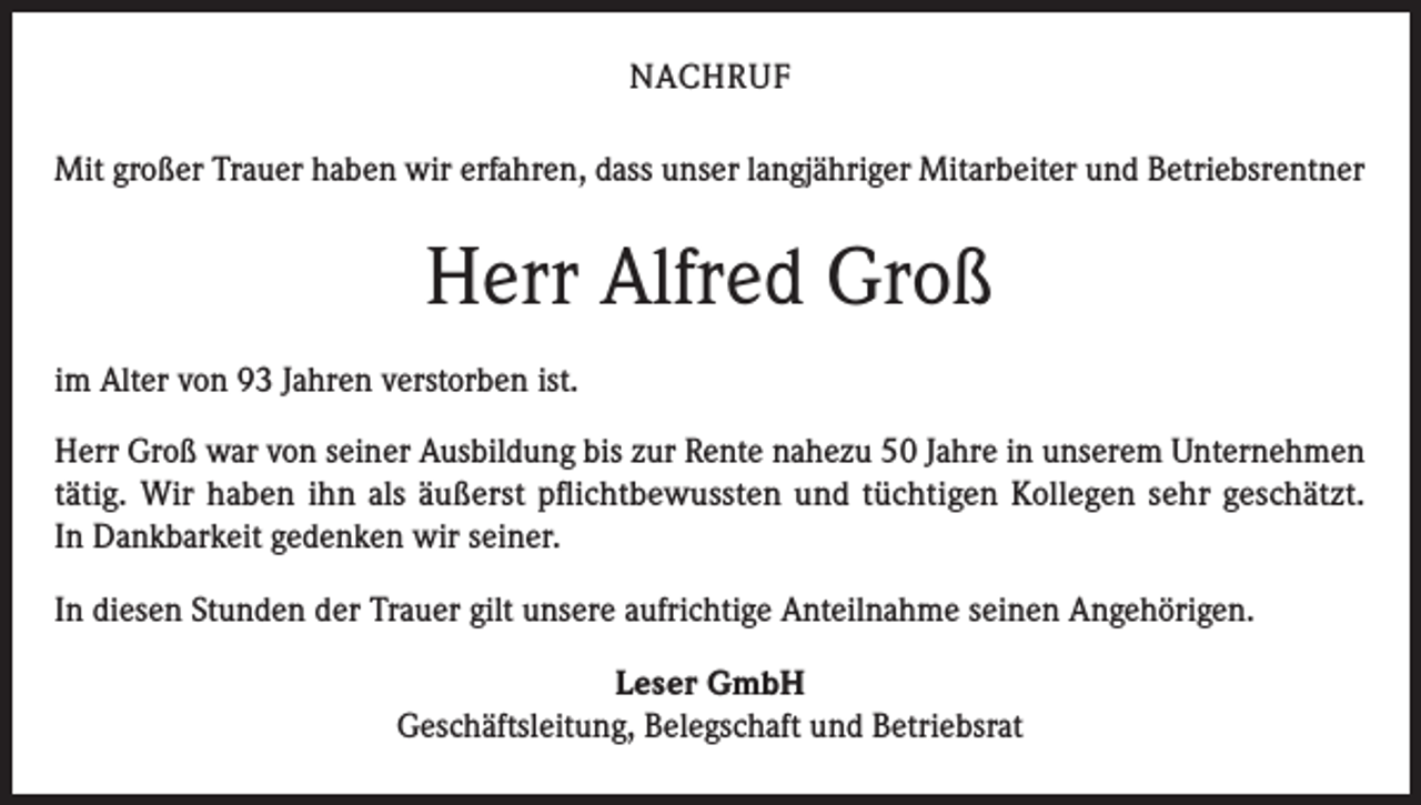 <p>NACHRUF<br />Mit großer Trauer haben wir erfahren, dass unser langjähriger Mitarbeiter und Betriebsrentner</p><p>Herr Alfred Groß<br />im Alter von 93 Jahren verstorben ist.<br />Herr Groß war von seiner Ausbildung bis zur Rente nahezu 50 Jahre in unserem Unternehmen<br />tätig. Wir haben ihn als äußerst pflichtbewussten und tüchtigen Kollegen sehr geschätzt.<br />In Dankbarkeit gedenken wir seiner.<br />In diesen Stunden der Trauer gilt unsere aufrichtige Anteilnahme seinen Angehörigen.<br />Leser GmbH<br />Geschäftsleitung, Belegschaft und Betriebsrat</p>