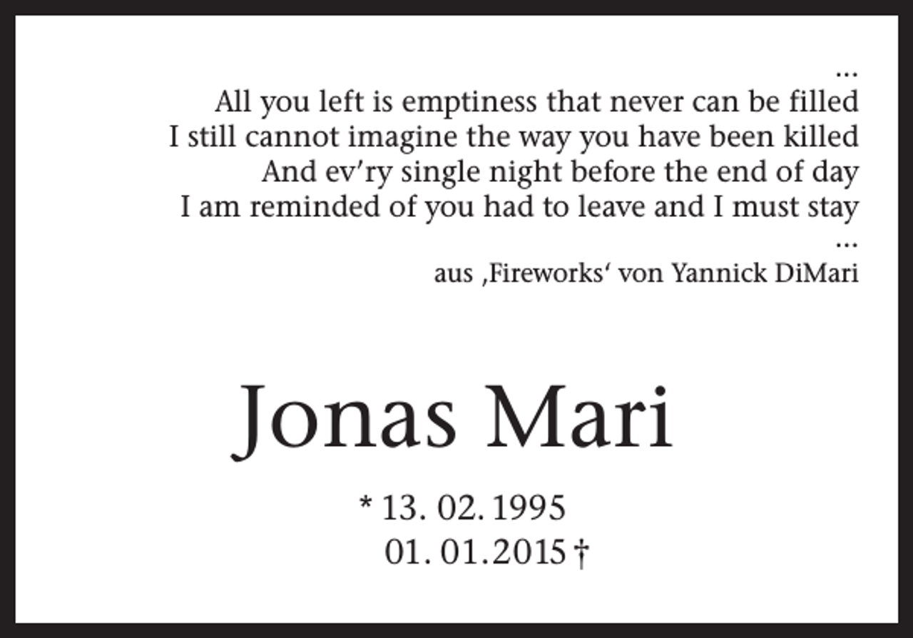 <p>...<br />All you left is emptiness that never can be filled<br />I still cannot imagine the way you have been killed<br />And ev’ry single night before the end of day<br />I am reminded of you had to leave and I must stay<br />…<br />aus ‚Fireworks‘ von Yannick DiMari</p><p>Jonas Mari<br />* 13. 02. 1995<br />01. 01.2015 †</p>
