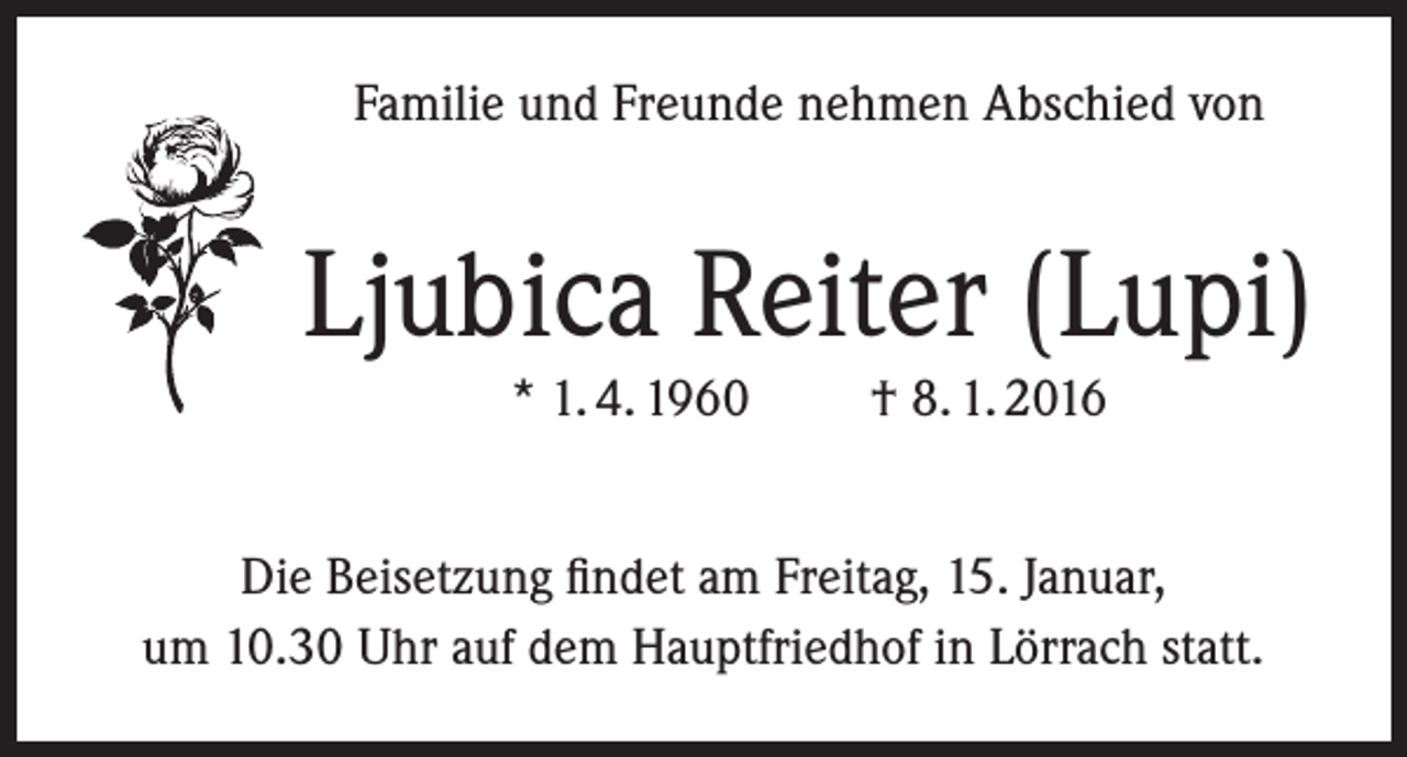 <p>Familie und Freunde nehmen Abschied von</p><p>Ljubica Reiter (Lupi)<br />* 1. 4. 1960</p><p>† 8. 1. 2016</p><p>Die Beisetzung findet am Freitag, 15. Januar,<br />um 10.30 Uhr auf dem Hauptfriedhof in Lörrach statt.</p>