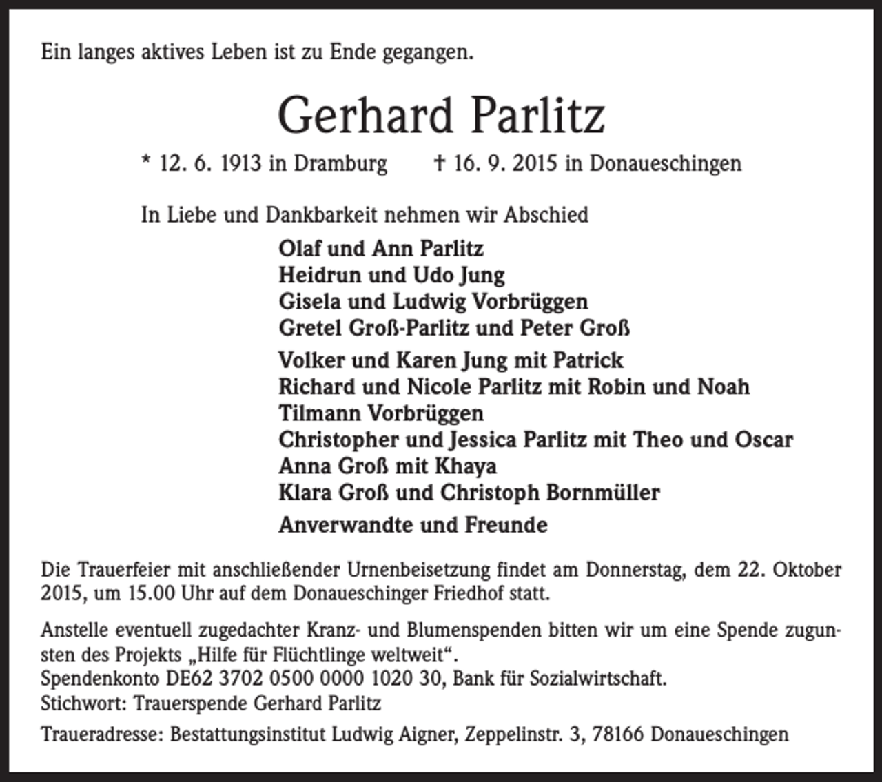 <p>Ein langes aktives Leben ist zu Ende gegangen.</p><p>Gerhard Parlitz<br />* 12. 6. 1913 in Dramburg † 16. 9. 2015 in Donaueschingen<br />In Liebe und Dankbarkeit nehmen wir Abschied<br />Olaf und Ann Parlitz<br />Heidrun und Udo Jung<br />Gisela und Ludwig Vorbrüggen<br />Gretel Groß-Parlitz und Peter Groß<br />Volker und Karen Jung mit Patrick<br />Richard und Nicole Parlitz mit Robin und Noah<br />Tilmann Vorbrüggen<br />Christopher und Jessica Parlitz mit Theo und Oscar<br />Anna Groß mit Khaya<br />Klara Groß und Christoph Bornmüller<br />Anverwandte und Freunde<br />Die Trauerfeier mit anschließender Urnenbeisetzung findet am Donnerstag, dem 22. Oktober<br />2015, um 15.00 Uhr auf dem Donaueschinger Friedhof statt.<br />Anstelle eventuell zugedachter Kranz- und Blumenspenden bitten wir um eine Spende zugunsten des Projekts „Hilfe für Flüchtlinge weltweit“.<br />Spendenkonto DE62 3702 0500 1020 30, Bank für Sozialwirtschaft.<br />Stichwort: Trauerspende Gerhard Parlitz<br />Traueradresse: Bestattungsinstitut Ludwig Aigner, Zeppelinstr. 3, 78166 Donaueschingen</p>