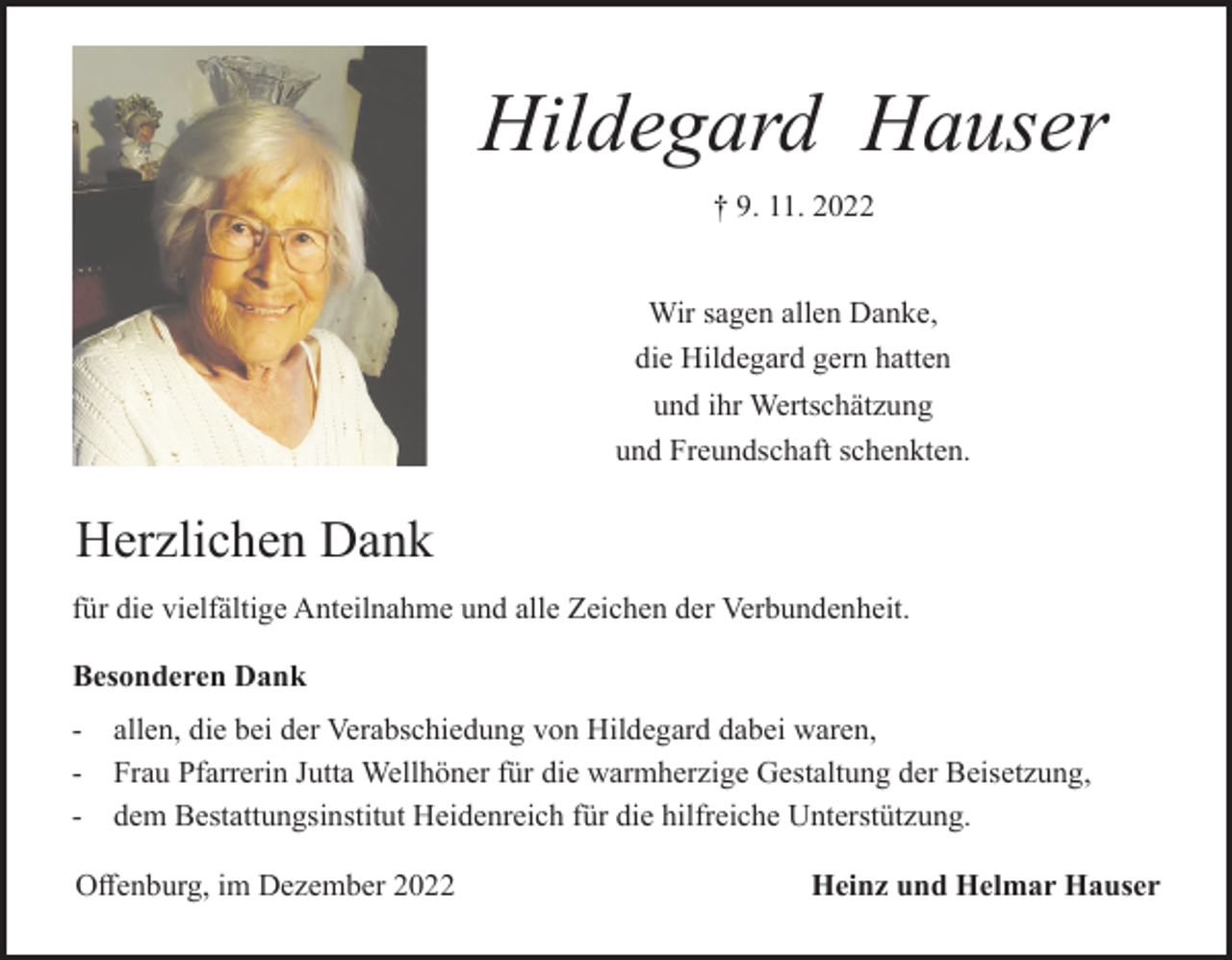 <p>Hildegard Hauser<br />† 9. 11. 2022</p><p>Wir sagen allen Danke,<br />die Hildegard gern hatten<br />und ihr Wertschätzung<br />und Freundschaft schenkten.</p><p>Herzlichen Dank<br />für die vielfältige Anteilnahme und alle Zeichen der Verbundenheit.<br />Besonderen Dank<br />-</p><p>allen, die bei der Verabschiedung von Hildegard dabei waren,<br />Frau Pfarrerin Jutta Wellhöner für die warmherzige Gestaltung der Beisetzung,<br />dem Bestattungsinstitut Heidenreich für die hilfreiche Unterstützung.</p><p>Offenburg, im Dezember 2022</p><p>Heinz und Helmar Hauser</p>