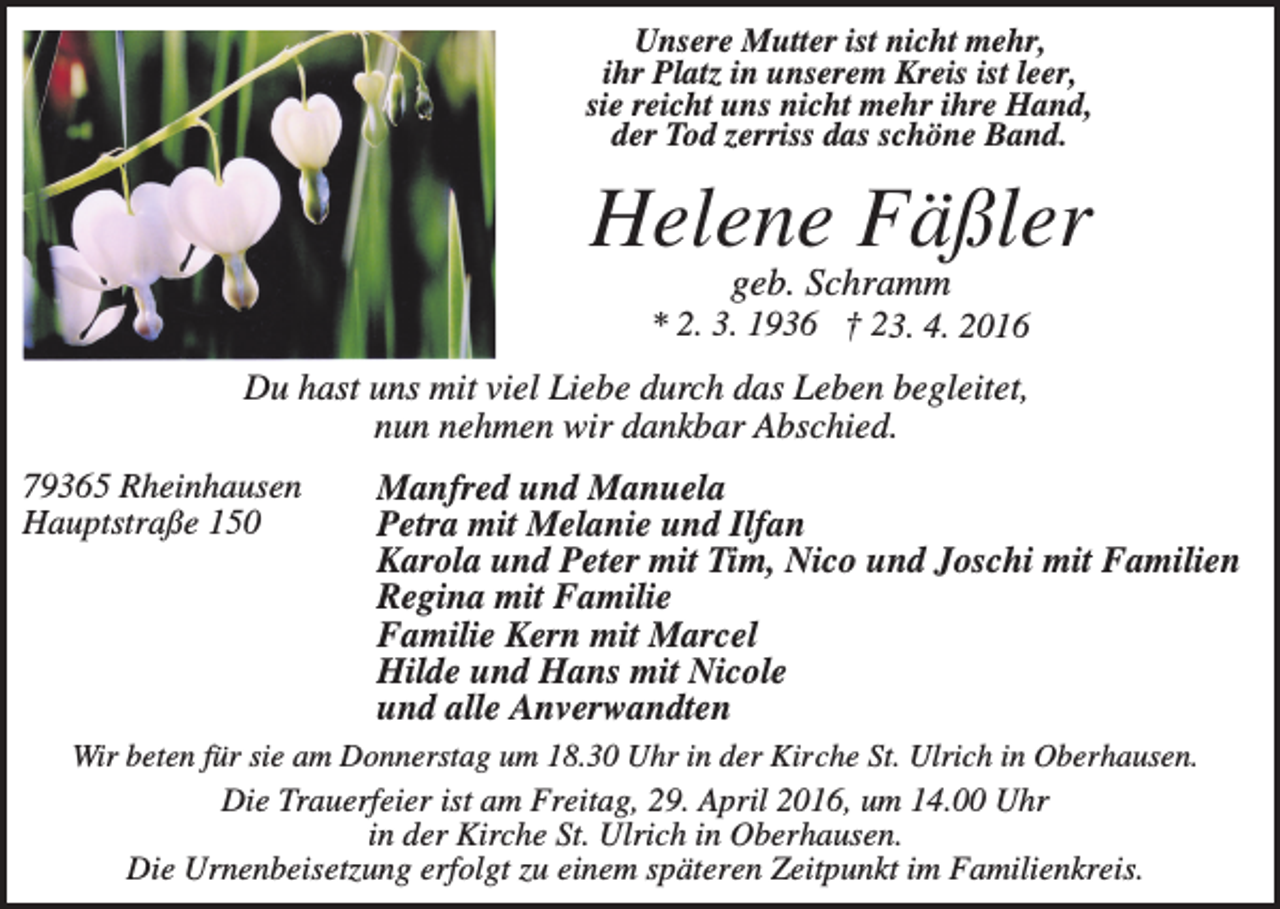 <p>Unsere Mutter ist nicht mehr,<br />ihr Platz in unserem Kreis ist leer,<br />sie reicht uns nicht mehr ihre Hand,<br />der Tod zerriss das schöne Band.</p><p>Helene Fäßler<br />geb. Schramm<br />* 2. 3. 1936 † 23. 4. 2016</p><p>Du hast uns mit viel Liebe durch das Leben begleitet,<br />nun nehmen wir dankbar Abschied.<br />79365 Rheinhausen<br />Hauptstraße 150</p><p>Manfred und Manuela<br />Petra mit Melanie und Ilfan<br />Karola und Peter mit Tim, Nico und Joschi mit Familien<br />Regina mit Familie<br />Familie Kern mit Marcel<br />Hilde und Hans mit Nicole<br />und alle Anverwandten</p><p>Wir beten für sie am Donnerstag um 18.30 Uhr in der Kirche St. Ulrich in Oberhausen.</p><p>Die Trauerfeier ist am Freitag, 29. April 2016, um 14.00 Uhr<br />in der Kirche St. Ulrich in Oberhausen.<br />Die Urnenbeisetzung erfolgt zu einem späteren Zeitpunkt im Familienkreis.</p>