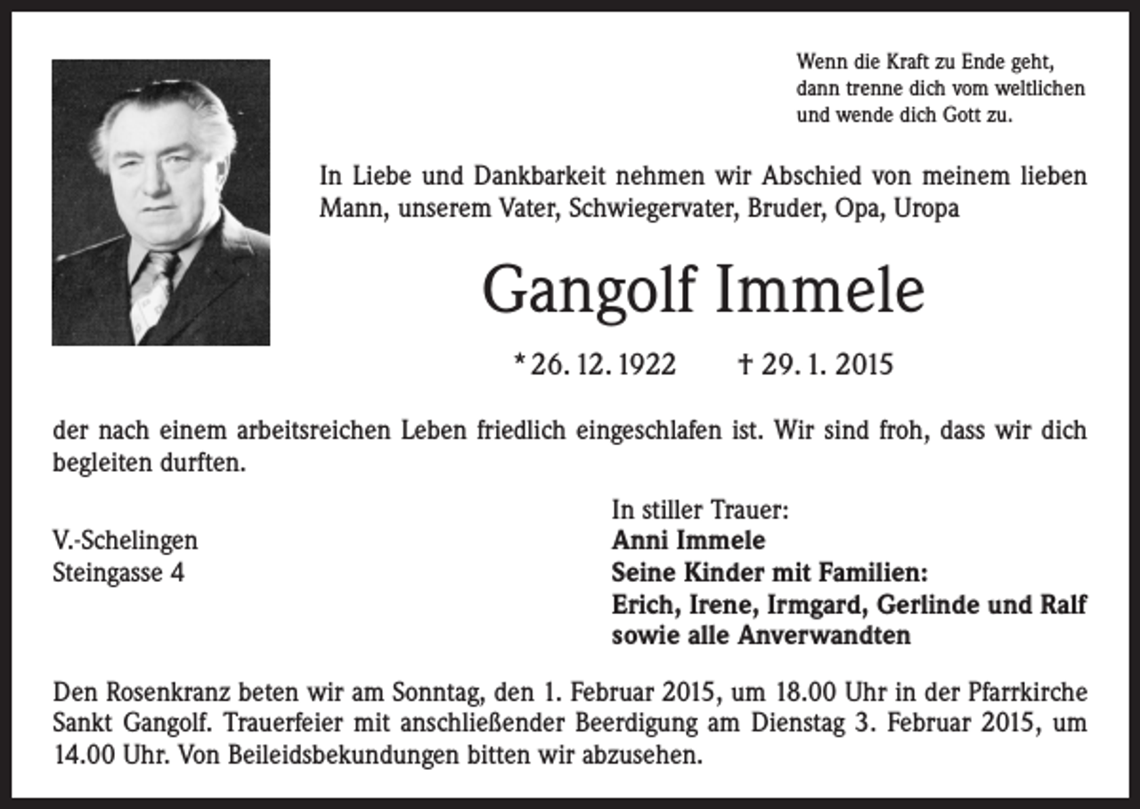 <p>Wenn die Kraft zu Ende geht,<br />dann trenne dich vom weltlichen<br />und wende dich Gott zu.</p><p>In Liebe und Dankbarkeit nehmen wir Abschied von meinem lieben<br />Mann, unserem Vater, Schwiegervater, Bruder, Opa, Uropa</p><p>Gangolf Immele<br />* 26. 12. 1922 † 29. 1. 2015<br />der nach einem arbeitsreichen Leben friedlich eingeschlafen ist. Wir sind froh, dass wir dich<br />begleiten durften.</p><p>In stiller Trauer:<br />V.-Schelingen<br />Anni Immele<br />Steingasse 4 Seine Kinder mit Familien:<br />Erich, Irene, Irmgard, Gerlinde und Ralf<br />sowie alle Anverwandten<br />Den Rosenkranz beten wir am Sonntag, den 1. Februar 2015, um 18.00 Uhr in der Pfarrkirche<br />Sankt Gangolf. Trauerfeier mit anschließender Beerdigung am Dienstag 3. Februar 2015, um<br />14.00 Uhr. Von Beileidsbekundungen bitten wir abzusehen.</p>