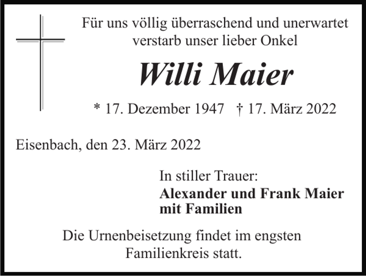 <p>Für uns völlig überraschend und unerwartet<br />verstarb unser lieber Onkel</p><p>Willi Maier<br />* 17. Dezember 1947 † 17. März 2022<br />Eisenbach, den 23. März 2022<br />In stiller Trauer:<br />Alexander und Frank Maier<br />mit Familien<br />Die Urnenbeisetzung findet im engsten<br />Familienkreis statt.</p>