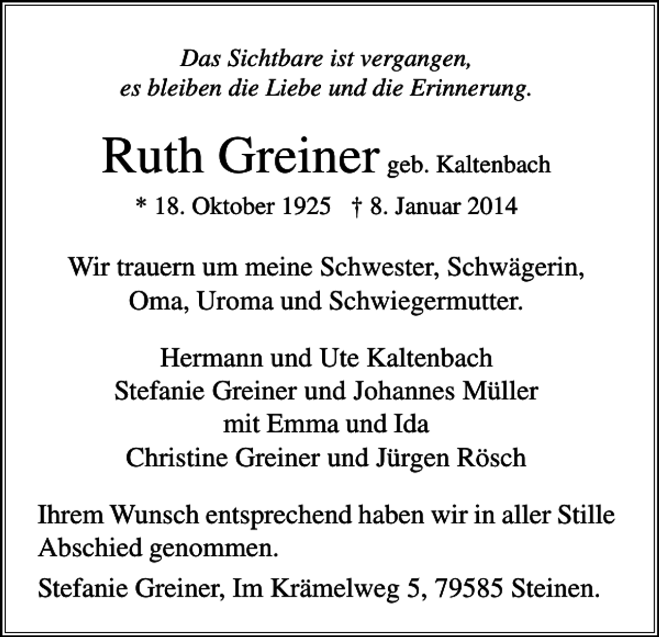 <p>Das Sichtbare ist vergangen,<br />es bleiben die Liebe und die Erinnerung.</p><p>Ruth Greiner geb. Kaltenbach<br />* 18. Oktober 1925 † 8. Januar 2014</p><p>Wir trauern um meine Schwester, Schwägerin,<br />Oma, Uroma und Schwiegermutter.<br />Hermann und Ute Kaltenbach<br />Stefanie Greiner und Johannes Müller<br />mit Emma und Ida<br />Christine Greiner und Jürgen Rösch<br />Ihrem Wunsch entsprechend haben wir in aller Stille<br />Abschied genommen.<br />Stefanie Greiner, Im Krämelweg 5, 79585 Steinen.</p>