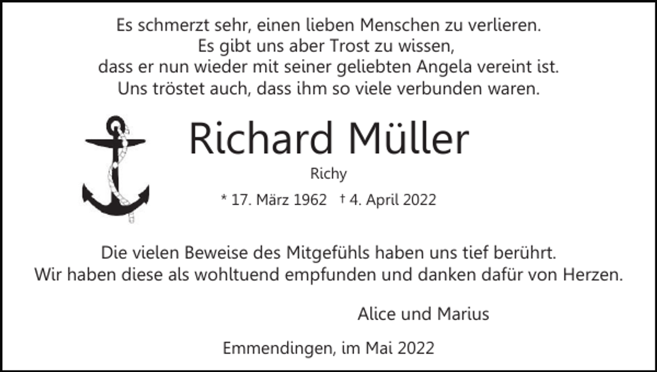 <p>Es schmerzt sehr, einen lieben Menschen zu verlieren.<br />Es gibt uns aber Trost zu wissen,<br />dass er nun wieder mit seiner geliebten Angela vereint ist.<br />Uns tröstet auch, dass ihm so viele verbunden waren.</p><p>Richard Müller<br />Richy</p><p>* 17. März 1962 † 4. April 2022</p><p>Die vielen Beweise des Mitgefühls haben uns tief berührt.<br />Wir haben diese als wohltuend empfunden und danken dafür von Herzen.<br />Alice und Marius<br />Emmendingen, im Mai 2022</p>