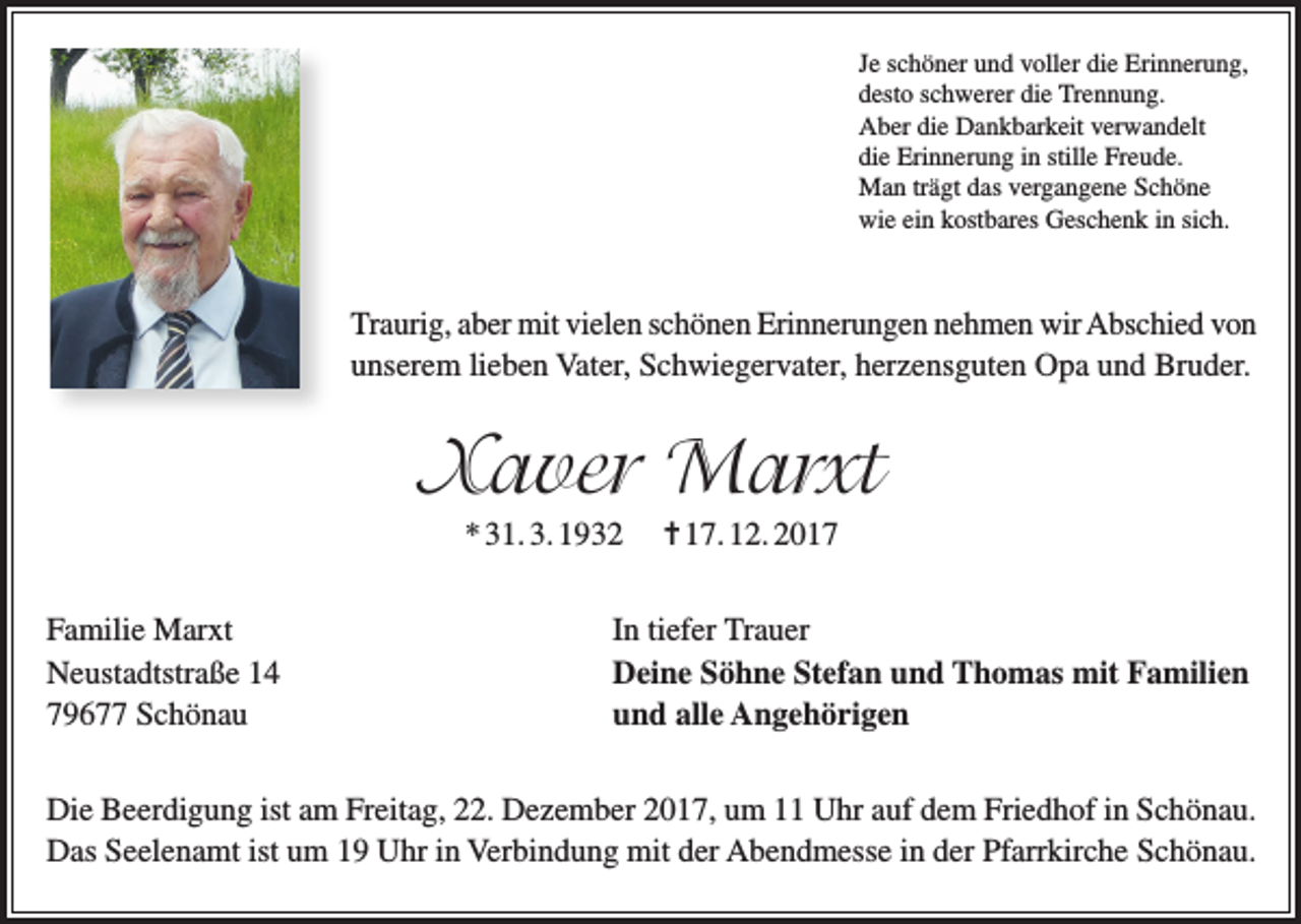 <p>Je schöner und voller die Erinnerung,<br />desto schwerer die Trennung.<br />Aber die Dankbarkeit verwandelt<br />die Erinnerung in stille Freude.<br />Man trägt das vergangene Schöne<br />wie ein kostbares Geschenk in sich.</p><p>Traurig, aber mit vielen schönen Erinnerungen nehmen wir Abschied von<br />unserem lieben Vater, Schwiegervater, herzensguten Opa und Bruder.</p><p>Xaver Marxt<br />* 31. 3. 1932<br />Familie Marxt<br />Neustadtstraße 14<br />79677 Schönau</p><p>= 17. 12. 2017</p><p>In tiefer Trauer<br />Deine Söhne Stefan und Thomas mit Familien<br />und alle Angehörigen</p><p>Die Beerdigung ist am Freitag, 22. Dezember 2017, um 11 Uhr auf dem Friedhof in Schönau.<br />Das Seelenamt ist um 19 Uhr in Verbindung mit der Abendmesse in der Pfarrkirche Schönau.</p>