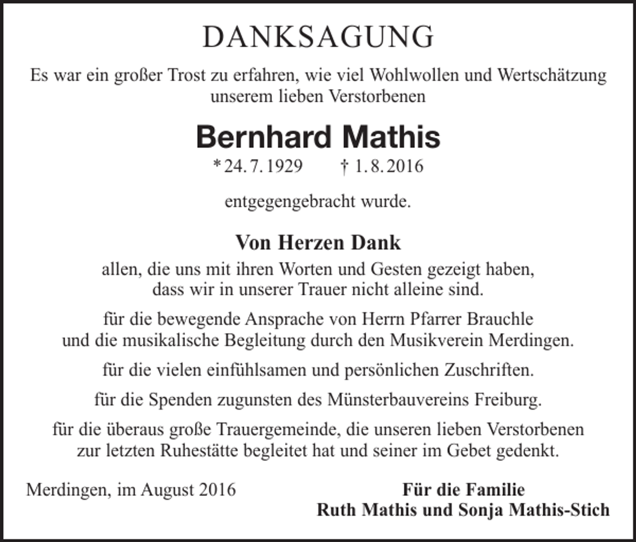 <p>danksagung<br />Es war ein großer Trost zu erfahren, wie viel Wohlwollen und Wertschätzung<br />unserem lieben Verstorbenen</p><p>Bernhard Mathis<br />* 24. 7. 1929 † 1. 8. 2016<br />entgegengebracht wurde.</p><p>Von Herzen Dank</p><p>allen, die uns mit ihren Worten und Gesten gezeigt haben,<br />dass wir in unserer Trauer nicht alleine sind.<br />für die bewegende Ansprache von Herrn Pfarrer Brauchle<br />und die musikalische Begleitung durch den Musikverein Merdingen.<br />für die vielen einfühlsamen und persönlichen Zuschriften.<br />für die Spenden zugunsten des Münsterbauvereins Freiburg.<br />für die überaus große Trauergemeinde, die unseren lieben Verstorbenen<br />zur letzten Ruhestätte begleitet hat und seiner im Gebet gedenkt.<br />Merdingen, im August 2016</p><p>Für die Familie<br />Ruth Mathis und Sonja Mathis-Stich</p>
