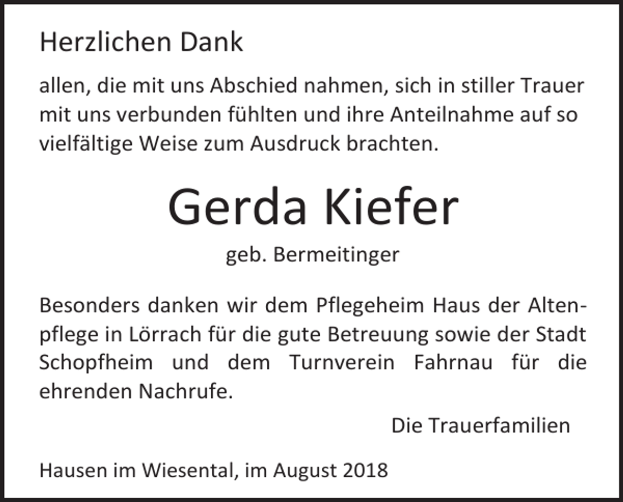 <p>Herzlichen Dank<br />allen, die mit uns Abschied nahmen, sich in stiller Trauer<br />mit uns verbunden fühlten und ihre Anteilnahme auf so<br />vielfältige Weise zum Ausdruck brachten.</p><p>Gerda Kiefer<br />geb. Bermeitinger<br />Besonders danken wir dem Pflegeheim Haus der Altenpflege in Lörrach für die gute Betreuung sowie der Stadt<br />Schopfheim und dem Turnverein Fahrnau für die<br />ehrenden Nachrufe.<br />Die Trauerfamilien<br />Hausen im Wiesental, im August 2018</p>