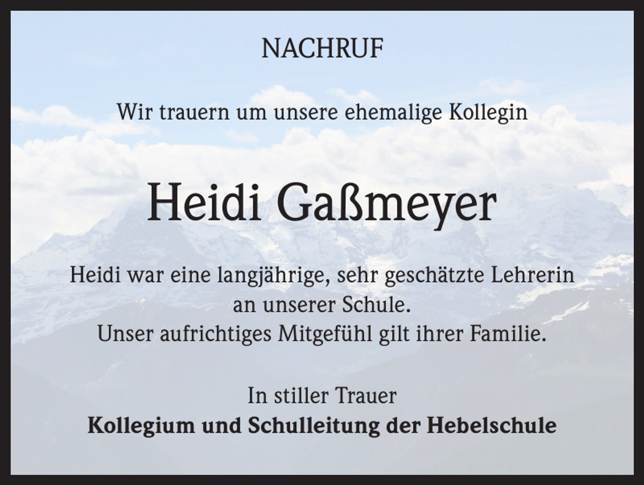 <p>NACHRUF<br />Wir trauern um unsere ehemalige Kollegin</p><p>Heidi Gaßmeyer<br />Heidi war eine langjährige, sehr geschätzte Lehrerin<br />an unserer Schule.<br />Unser aufrichtiges Mitgefühl gilt ihrer Familie.<br />In stiller Trauer<br />Kollegium und Schulleitung der Hebelschule</p>