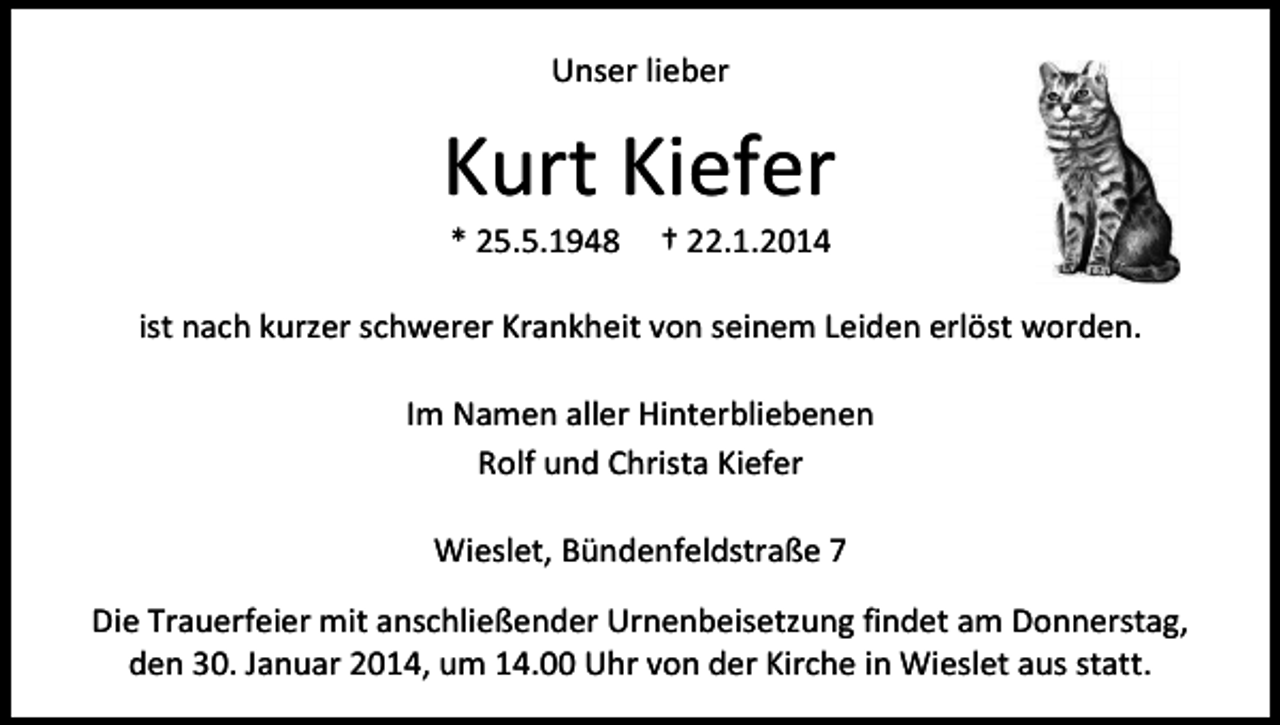 <p>Unser lieber</p><p>Kurt Kiefer<br />* 25.5.1948</p><p>† 22.1.2014</p><p>ist nach kurzer schwerer Krankheit von seinem Leiden erlöst worden.<br />Im Namen aller Hinterbliebenen<br />Rolf und Christa Kiefer<br />Wieslet, Bündenfeldstraße 7<br />Die Trauerfeier mit anschließender Urnenbeisetzung findet am Donnerstag,<br />den 30. Januar 2014, um 14.00 Uhr von der Kirche in Wieslet aus statt.</p>