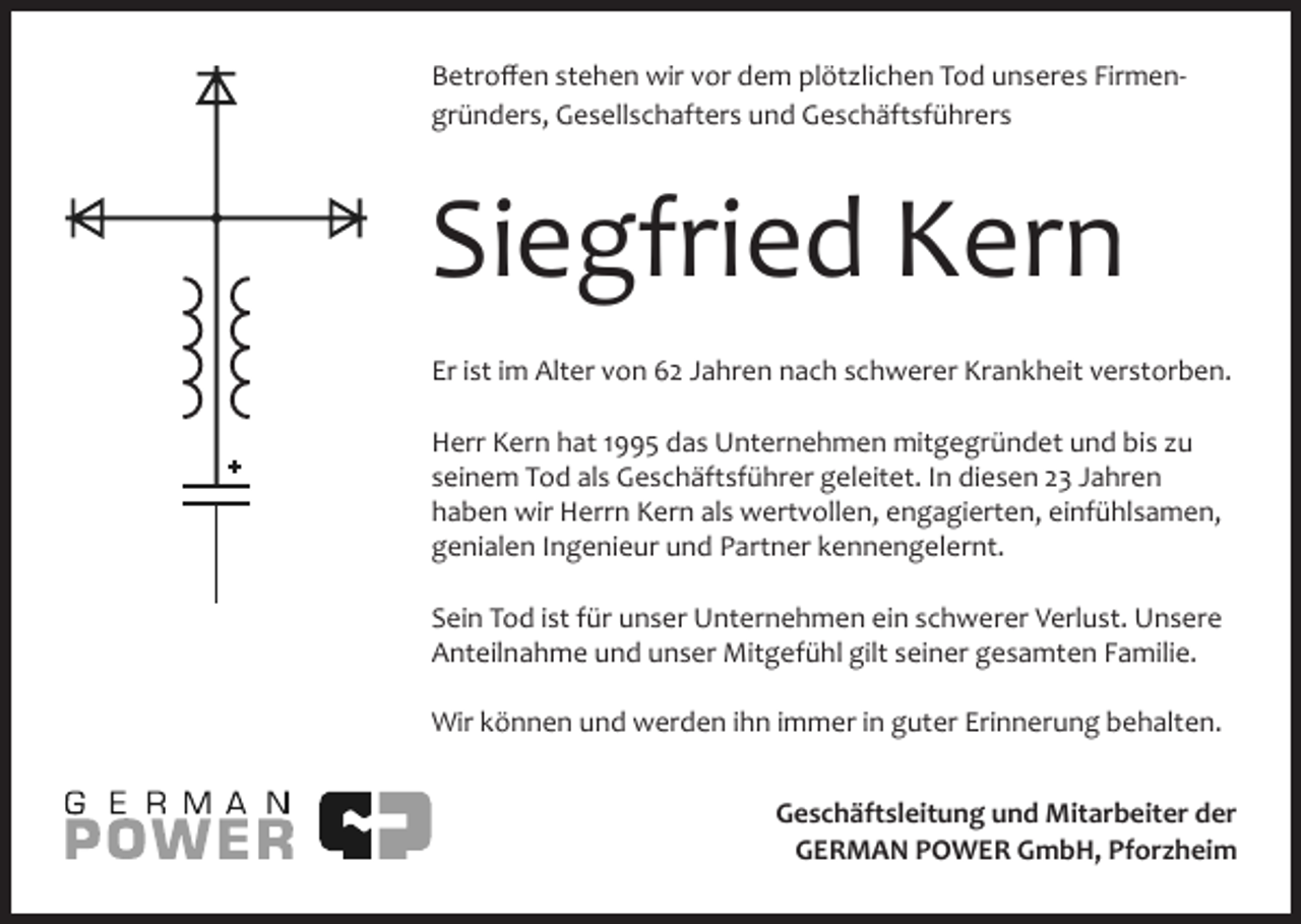 <p>Betroffen stehen wir vor dem plöt lichen Tod unseres Firmengründers, Gesellschafters und Geschäftsführers</p><p>Siegfried Kern<br />Er ist im Alter von 62 Jahren nach schwerer Krankheit verstorben.<br />Herr Kern hat 1995 das Unternehmen mitgegründet und bis u<br />seinem Tod als Geschäftsführer geleitet. In diesen 23 Jahren<br />haben wir Herrn Kern als wertvollen, engagierten, einfühlsamen,<br />genialen Ingenieur und Partner kennengelernt.<br />Sein Tod ist für unser Unternehmen ein schwerer Verlust. Unsere<br />Anteilnahme und unser Mitgefühl gilt seiner gesamten Familie.<br />Wir können und werden ihn immer in guter Erinnerung behalten.<br />Geschäftsleitung und Mitarbeiter der<br />GERMAN POWER GmbH, Pforzheim</p>
