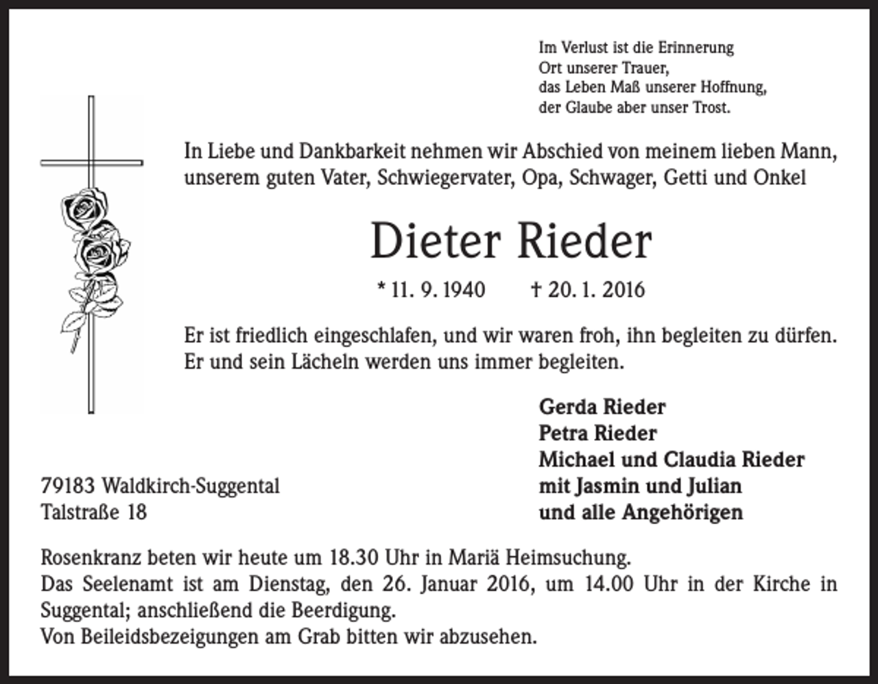 <p>Im Verlust ist die Erinnerung<br />Ort unserer Trauer,<br />das Leben Maß unserer Hoffnung,<br />der Glaube aber unser Trost.</p><p>In Liebe und Dankbarkeit nehmen wir Abschied von meinem lieben Mann,<br />unserem guten Vater, Schwiegervater, Opa, Schwager, Getti und Onkel</p><p>Dieter Rieder<br />* 11. 9. 1940 † 20. 1. 2016<br />Er ist friedlich eingeschlafen, und wir waren froh, ihn begleiten zu dürfen.<br />Er und sein Lächeln werden uns immer begleiten.</p><p>79183 Waldkirch-Suggental<br />Talstraße 18</p><p>Gerda Rieder<br />Petra Rieder<br />Michael und Claudia Rieder<br />mit Jasmin und Julian<br />und alle Angehörigen</p><p>Rosenkranz beten wir heute um 18.30 Uhr in Mariä Heimsuchung.<br />Das Seelenamt ist am Dienstag, den 26. Januar 2016, um 14.00 Uhr in der Kirche in<br />­Suggental; anschließend die Beerdigung.<br />Von Beileidsbezeigungen am Grab bitten wir abzusehen.</p>