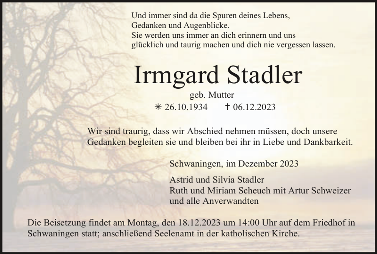 <p>Und immer sind da die Spuren deines Lebens,<br />Gedanken und Augenblicke.<br />Sie werden uns immer an dich erinnern und uns<br />glücklich und taurig machen und dich nie vergessen lassen.</p><p>Irmgard Stadler<br />geb. Mutter<br />26.10.1934<br />06.12.2023<br />Wir sind traurig, dass wir Abschied nehmen müssen, doch unsere<br />Gedanken begleiten sie und bleiben bei ihr in Liebe und Dankbarkeit.<br />Schwaningen, im Dezember 2023<br />Astrid und Silvia Stadler<br />Ruth und Miriam Scheuch mit Artur Schweizer<br />und alle Anverwandten<br />Die Beisetzung findet am Montag, den 18.12.2023 um 14:00 Uhr auf dem Friedhof in<br />Schwaningen statt; anschließend Seelenamt in der katholischen Kirche.</p>