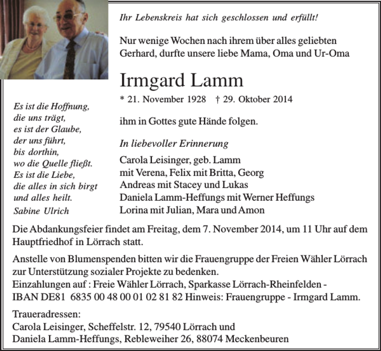 <p>Ihr Lebenskreis hat sich geschlossen und erfüllt!</p><p>Nur wenige Wochen nach ihrem über alles geliebten<br />Gerhard, durfte unsere liebe Mama, Oma und Ur-Oma</p><p>Irmgard Lamm<br />Es ist die Hoffnung,<br />die uns trägt,<br />es ist der Glaube,<br />der uns führt,<br />bis dorthin,<br />wo die Quelle fließt.<br />Es ist die Liebe,<br />die alles in sich birgt<br />und alles heilt.<br />Sabine Ulrich</p><p>* 21. November 1928 † 29. Oktober 2014</p><p>ihm in Gottes gute Hände folgen.<br />In liebevoller Erinnerung<br />Carola Leisinger, geb. Lamm<br />mit Verena, Felix mit Britta, Georg<br />Andreas mit Stacey und Lukas<br />Daniela Lamm-Heffungs mit Werner Heffungs<br />Lorina mit Julian, Mara und Amon</p><p>Die Abdankungsfeier findet am Freitag, dem 7. November 2014, um 11 Uhr auf dem<br />Hauptfriedhof in Lörrach statt.<br />Anstelle von Blumenspenden bitten wir die Frauengruppe der Freien Wähler Lörrach<br />zur Unterstützung sozialer Projekte zu bedenken.<br />Einzahlungen auf : Freie Wähler Lörrach, Sparkasse Lörrach-Rheinfelden IBAN DE81 6835 00 48 01 02 81 82 Hinweis: Frauengruppe - Irmgard Lamm.<br />Traueradressen:<br />Carola Leisinger, Scheffelstr. 12, 79540 Lörrach und<br />Daniela Lamm-Heffungs, Rebleweiher 26, 88074 Meckenbeuren</p>